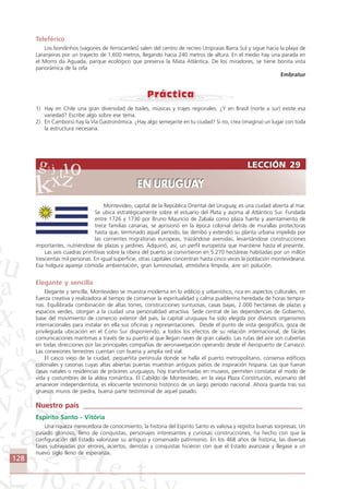 128
Teleférico
Los bondinhos (vagones de ferrocarriles) salen del centro de recreo Unipraias Barra Sul y sigue hacia la playa de
Laranjeiras por un trayecto de 1.600 metros, llegando hacia 240 metros de altura. En el medio hay una parada en
el Morro da Aguada, parque ecológico que preserva la Mata Atlántica. De los miradores, se tiene bonita vista
panorámica de la orla
Embratur
1) Hay en Chile una gran diversidad de bailes, músicas y trajes regionales. ¿Y en Brasil (norte a sur) existe esa
variedad? Escribe algo sobre ese tema.
2) En Camboriú hay la Vía Gastronómica. ¿Hay algo semejante en tu ciudad? Si no, crea (imagina) un lugar con toda
la estructura necesaria.
Montevideo, capital de la República Oriental del Uruguay, es una ciudad abierta al mar.
Se ubica estratégicamente sobre el estuario del Plata y asoma al Atlántico Sur. Fundada
entre 1726 y 1730 por Bruno Mauricio de Zabala como plaza fuerte y asentamiento de
trece familias canarias, se aprisionó en la época colonial detrás de murallas protectoras
hasta que, terminado aquel período, las derribó y extendió su planta urbana impelida por
las corrientes migratorias europeas, trazándose avenidas, levantándose construcciones
importantes, nutriéndose de plazas y jardines. Adquirió, así, un perfil europeísta que mantiene hasta el presente.
Las seis cuadras primitivas sobre la ribera del puerto se convirtieron en 5.270 hectáreas habitadas por un millón
trescientas mil personas. En igual superficie, otras capitales concentran hasta cinco veces la población montevideana.
Esa holgura apareja cómoda ambientación, gran luminosidad, atmósfera límpida, aire sin polución.
Elegante y sencilla
Elegante y sencilla, Montevideo se muestra moderna en lo edilicio y urbanístico, rica en aspectos culturales, en
fuerza creativa y realizadora al tiempo de conservar la espiritualidad y calma pueblerina heredada de horas tempra-
nas. Equilibrada combinación de altas torres, construcciones suntuosas, casas bajas, 2.000 hectáreas de plazas y
espacios verdes, otorgan a la ciudad una personalidad atractiva. Sede central de las dependencias de Gobierno,
base del movimiento de comercio exterior del país, la capital uruguaya ha sido elegida por diversos organismos
internacionales para instalar en ella sus oficinas y representaciones. Desde el punto de vista geográfico, goza de
privilegiada ubicación en el Cono Sur disponiendo, a todos los efectos de su relación internacional, de fáciles
comunicaciones marítimas a través de su puerto al que llegan naves de gran calado. Las rutas del aire son cubiertas
en todas direcciones por las principales compañías de aeronavegación operando desde el Aeropuerto de Carrasco.
Las conexiones terrestres cuentan con buena y amplia red vial.
El casco viejo de la ciudad, pequeñita península donde se halla el puerto metropolitano, conserva edificios
coloniales y casonas cuyas altas abiertas puertas muestran antiguos patios de inspiración hispana. Las que fueran
casas natales o residencias de próceres uruguayos, hoy transformadas en museos, permiten constatar el modo de
vida y costumbres de la aldea romántica. El Cabildo de Montevideo, en la vieja Plaza Constitución, escenario del
amanecer independentista, es elocuente testimonio histórico de un largo período nacional. Ahora guarda tras sus
gruesos muros de piedra, buena parte testimonial de aquel pasado.
Nuestro país ____________________________________________________________
Espírito Santo - Vitória
Una riqueza merecedora de conocimiento, la historia del Espírito Santo es valiosa y registra buenas sorpresas. Un
pasado glorioso, lleno de conquistas, personajes interesantes y curiosas construcciones, ha hecho con que la
configuración del Estado valorizase su antiguo y conservado patrimonio. En los 468 años de historia, las diversas
fases subrayadas por errores, aciertos, derrotas y conquistas hicieron con que el Estado avanzase y llegase a un
nuevo siglo lleno de esperanza.
LECCIÓN 29
EN URUGUAY
LECCIÓN 29
EN URUGUAY
Comunicação Aluno.p65 27/3/2007, 10:41128
 