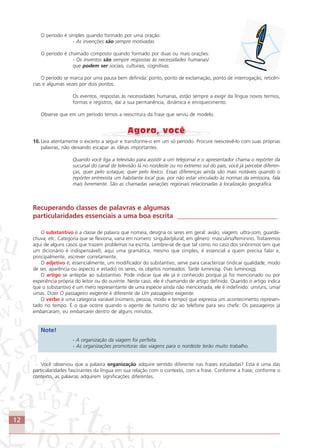 12
O período é simples quando formado por uma oração:
- As invenções são sempre motivadas.
O período é chamado composto quando formado por duas ou mais orações:
- Os inventos são sempre respostas às necessidades humanas/
que podem ser sociais, culturais, cognitivas.
O período se marca por uma pausa bem definida: ponto, ponto de exclamação, ponto de interrogação, reticên-
cias e algumas vezes por dois pontos.
Os eventos, respostas às necessidades humanas, estão sempre a exigir da língua novos termos,
formas e registros, daí a sua permanência, dinâmica e enriquecimento.
Observe que em um período temos a reescritura da frase que serviu de modelo.
10. Leia atentamente o excerto a seguir e transforme-o em um só período. Procure reescrevê-lo com suas próprias
palavras, não deixando escapar as idéias importantes.
Quando você liga a televisão para assistir a um telejornal e o apresentador chama o repórter da
sucursal do canal de televisão lá no nordeste ou no extremo sul do país, você já percebe diferen-
ças, quer pelo sotaque, quer pelo léxico. Essas diferenças ainda são mais notáveis quando o
repórter entrevista um habitante local que, por não estar vinculado às normas da emissora, fala
mais livremente. São as chamadas variações regionais relacionadas à localização geográfica.
Recuperando classes de palavras e algumas
particularidades essenciais a uma boa escrita ______________________________
O substantivo é a classe de palavra que nomeia, designa os seres em geral: avião, viagem, ultra-som, guarda-
chuva, etc. Categoria que se flexiona, varia em número: singular/plural; em gênero: masculino/feminino. Trataremos
aqui de alguns casos que trazem problemas na escrita. Lembre-se de que tal como no caso dos sinônimos (em que
um dicionário é indispensável), aqui uma gramática, mesmo que simples, é essencial a quem precisa falar e,
principalmente, escrever corretamente.
O adjetivo é, essencialmente, um modificador do substantivo, serve para caracterizar (indicar qualidade, modo
de ser, aparência ou aspecto e estado) os seres, os objetos nomeados: Tarde luminosa. Dias luminosos.
O artigo se antepõe ao substantivo. Pode indicar que ele já é conhecido porque já foi mencionado ou por
experiência própria do leitor ou do ouvinte. Neste caso, ele é chamando de artigo definido. Quando o artigo indica
que o substantivo é um mero representante de uma espécie ainda não mencionada, ele é indefinido: um/uns, uma/
umas. Dizer O passageiro exigente é diferente de Um passageiro exigente.
O verbo é uma categoria variável (número, pessoa, modo e tempo) que expressa um acontecimento represen-
tado no tempo. É o que ocorre quando o agente de turismo diz ao telefone para seu chefe: Os passageiros já
embarcaram, eu embarcarei dentro de alguns minutos.
Note!
- A organização da viagem foi perfeita.
- As organizações promotoras das viagens para o nordeste terão muito trabalho.
Você observou que a palavra organização adquire sentido diferente nas frases estudadas? Esta é uma das
particularidades fascinantes da língua em sua relação com o contexto, com a frase. Conforme a frase, conforme o
contexto, as palavras adquirem significações diferentes.
Comunicação Aluno.p65 27/3/2007, 10:4112
 