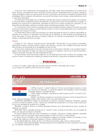 Módulo III
IIIIIIIIIIIIIII
129
Comunicação e Turismo
LECCIÓN 30
EN PARAGUAY
LECCIÓN 30
EN PARAGUAY
A partir de 1535 la exploración fue empezada por Vila Velha. Luego fueron descubiertos los encantos de la
bahía. El grupo comandado por Vasco Fernandes Coutinho visitó las inexploradas islas en la época, atravesó el
Canal da Passagem y llegó a la mayor porción de tierra, actual Vitória, que pronto fue escogida la principal isla del
archipiélago. Para la ocupación fue solamente una cuestión de tiempo, mucho trabajo, coraje, persistencia y amor
a nueva tierra descubierta.
Un Estado que hace la alegría de sus habitantes, también tiene buenas condiciones de agradar a los visitantes.
En busca de ofrecer cualidad de vida para los habitantes, el Espírito Santo invita al conocimiento de su pasado, sin
despreciar las victorias de sus gobernantes. Desvendar las obras de un tiempo marcado por conquistas, en una
época llena de dificultades, consiste en entender mejor el presente para planear mejor el futuro.
En un momento en que el Turismo ha ganado fuerza como actividad económica, valorizar los turistas, que están
en busca de conocimiento y placer y nuevos intereses, consiste en invertir en desenvolvimiento y en la concretización
del imagen junto al país y al mundo.
Los referenciales históricos están por todo lado en la Capital. Bautizada de Vitória, la ciudad ha desarrollado sin
descuidar de su memoria. La interesante ruta admirada por el habitante, sin duda también será aprobada por el
turista más atento. En busca del nuevo, en tiempos modernos, los visitantes se sorprenderán con la belleza del
antiguo y conservado patrimonio de todos.
Vitória
Fundada en 1.551, Vitória es conocida como la “Isla del Miel” (“Ilha do Mel”) con sus recortes, sinuosidades,
afloramientos rocosos, encuestas, bahías y canales. Gran parte de su encanto y de su belleza entre tanto viene del
facto de ella ser la más grande de un archipiélago de otras 33 islas.
El centro de la ciudad guarda mucho de su historia en las construcciones coloniales, en los antiguos fuertes e
Iglesias. Varias tradiciones de siglos son hasta hoy cultuadas por el capixaba, como la de la tarta de pescados y
mariscos, las bandas de congo y las ollas artesanales de barro.
Al mismo tiempo, Vitória asume aires modernos. Es una ciudad que tiene mucho a ofrecer, con sus playas, vida
nocturna intensa e infraestructura hotelera de categoría internacional y restaurantes de padrones excelentes.
1) ¿Hay en tu ciudad o región algo que recuerde el período colonial? Escribe algo sobre el tema.
2) ¿Lo antiguo y lo moderno juntos? Discute con el grupo.
CAPITAL: Asunción - Ciudad fundada en 1537 por Juan de Salazar y Espinoza. Cuenta
con unos 600 mil habitantes, y es sede del Gobierno de la República y de las principales
actividades políticas y culturales del país.
CLIMA: Cálido y templado. La temperatura media anual es de 22°C: en invierno 14°C;
y en verano 31°C.
IDIOMA: Los idiomas nacionales son el español y el guaraní, siendo el español de uso
oficial. Todos los paraguayos hablan ambos idiomas, salvo muy raras excepciones.
FACILIDADES ADUANERAS: Pueden ser introducidos sin gravamen: aparatos fotográficos, filmadoras, aparatos
de sonido, artículos de deporte, es decir, efectos que normalmente corresponden a un turista, toda vez que estén
en uso y en cantidades de acuerdo con su empleo.
RELIGIÓN: La religión oficial es la Católica Apostólica Romana, pero existe libertad de culto y templos de
religiones no católicas.
ARTESANÍA: Para la irresistible tentación de un ”souvenir” típico, se ofrece en Asunción o en sus ciudades de
origen, los siguientes productos artesanales.
En Itauguá: Ñandutí, tejido que imita a la telaraña, en manteles, cubrecamas, mantillas, pañuelos, redondeles
para mesas o adornos para pared. Todos confeccionados con hilos muy finos y curiosos diseños.
En Yataity: Aó po-í, bordado en tela. Por la delicadeza y elegancia natural que confiere a las prendas, es muy
apreciado este trabajo en camisas para caballeros, y blusas o vestidos para damas.
En San Miguel (Misiones): Tejidos de lana. Se confeccionan ponchos, capas, boinas y demás prendas
En Carspeguá: Poybí, tejido de algodón. Muy apreciado por la funcionalidad de uso como cubrecamas, cortinados,
etc., en exquisita combinación de colores.
Comunicação Aluno.p65 27/3/2007, 10:41129
 