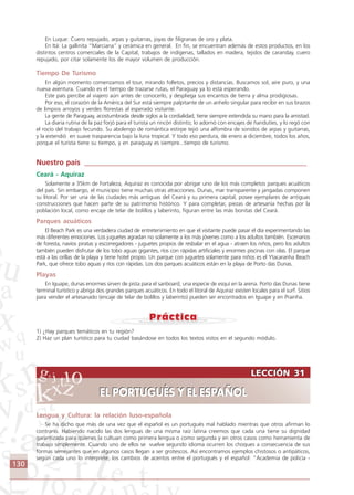 130
LECCIÓN 31
EL PORTUGUÉS Y EL ESPAÑOL
LECCIÓN 31
EL PORTUGUÉS Y EL ESPAÑOL
En Luque: Cuero repujado, arpas y guitarras, joyas de filigranas de oro y plata.
En Itá: La gallinita “Marciana” y cerámica en general. En fin, se encuentran además de estos productos, en los
distintos centros comerciales de la Capital, trabajos de indígenas, tallados en madera, tejidos de caranday, cuero
repujado, por citar solamente los de mayor volumen de producción.
Tiempo De Turismo
En algún momento comenzamos el tour, mirando folletos, precios y distancias. Buscamos sol, aire puro, y una
nueva aventura. Cuando es el tiempo de trazarse rutas, el Paraguay ya lo está esperando.
Este país percibe al viajero aún antes de conocerlo, y despliega sus encantos de tierra y alma prodigiosas.
Por eso, el corazón de la América del Sur está siempre palpitante de un anhelo singular para recibir en sus brazos
de limpios arroyos y verdes florestas al esperado visitante.
La gente de Paraguay, acostumbrada desde siglos a la cordialidad, tiene siempre extendida su mano para la amistad.
La diaria rutina de la paz forjó para el turista un rincón distinto; lo adornó con encajes de ñandutíes, y lo regó con
el rocío del trabajo fecundo. Su abolengo de romántica estirpe tejió una alfombra de sonidos de arpas y guitarras,
y la extendió en suave trasparencia bajo la luna tropical. Y todo eso perdura, de enero a diciembre, todos los años,
porque el turista tiene su tiempo, y en paraguay es siempre...tiempo de turismo.
Nuestro país ____________________________________________________________
Ceará - Aquiraz
Solamente a 35km de Fortaleza, Aquiraz es conocida por abrigar uno de los más completos parques acuáticos
del país. Sin embargo, el municipio tiene muchas otras atracciones. Dunas, mar transparente y jangadas componen
su litoral. Por ser una de las ciudades más antiguas del Ceará y su primera capital, posee ejemplares de antiguas
construcciones que hacen parte de su patrimonio histórico. Y para completar, piezas de artesanía hechas por la
población local, como encaje de telar de bolillos y laberinto, figuran entre las más bonitas del Ceará.
Parques acuáticos
El Beach Park es una verdadera ciudad de entretenimiento en que el visitante puede pasar el día experimentando las
más diferentes emociones. Los juguetes agradan no solamente a los más jóvenes como a los adultos también. Escenarios
de foresta, navíos piratas y escorregadores - juguetes propios de resbalar en el agua - atraen los niños, pero los adultos
también pueden disfrutar de los tobo aguas gigantes, ríos con rápidas artificiales y enormes piscinas con olas. El parque
está a las orillas de la playa y tiene hotel propio. Un parque con juguetes solamente para niños es el Ytacaranha Beach
Park, que ofrece tobo aguas y ríos con rápidas. Los dos parques acuáticos están en la playa de Porto das Dunas.
Playas
En Iguape, dunas enormes sirven de pista para el sanboard, una especie de esquí en la arena. Porto das Dunas tiene
terminal turístico y abriga dos grandes parques acuáticos. En todo el litoral de Aquiraz existen locales para el surf. Sitios
para vender el artesanado (encaje de telar de bolillos y laberinto) pueden ser encontrados en Iguape y en Prainha.
1) ¿Hay parques temáticos en tu región?
2) Haz un plan turístico para tu ciudad basándose en todos los textos vistos en el segundo módulo.
Lengua y Cultura: la relación luso-española
Se ha dicho que más de una vez que el español es un portugués mal hablado mientras que otros afirman lo
contrario. Habiendo nacido las dos lenguas de una misma raiz latina creemos que cada una tiene su dignidad
garantizada para quienes la cultuan como primera lengua o como segunda y en otros casos como herramienta de
trabajo simplemente. Cuando uno de ellos se vuelve segundo idioma ocurren los choques a consecuencia de sus
formas semejantes que en algunos casos llegan a ser grotescos. Así encontramos ejemplos chistosos o antipáticos,
según cada uno lo interprete, los cambios de acentos entre el portugués y el español: “Academia de policía -
Comunicação Aluno.p65 27/3/2007, 10:41130
 