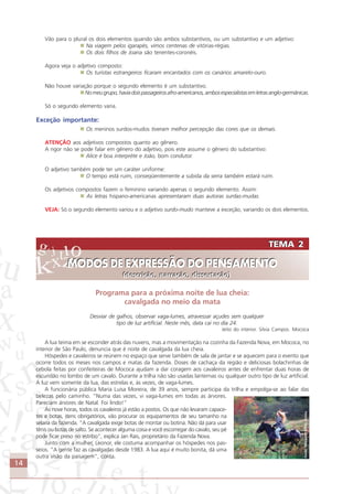 14
Vão para o plural os dois elementos quando são ambos substantivos, ou um substantivo e um adjetivo:
Na viagem pelos igarapés, vimos centenas de vitórias-régias.
Os dois filhos de Joana são tenentes-coronéis.
Agora veja o adjetivo composto:
Os turistas estrangeiros ficaram encantados com os canários amarelo-ouro.
Não houve variação porque o segundo elemento é um substantivo.
Nomeugrupo,haviadoispassageirosafro-americanos,ambosespecialistasemletrasanglo-germânicas.
Só o segundo elemento varia.
Exceção importante:
Os meninos surdos-mudos tiveram melhor percepção das cores que os demais.
ATENÇÃO aos adjetivos compostos quanto ao gênero.
A rigor não se pode falar em gênero do adjetivo, pois este assume o gênero do substantivo:
Alice é boa interpréte e João, bom condutor.
O adjetivo também pode ter um caráter uniforme:
O tempo está ruim, conseqüentemente a subida da serra também estará ruim.
Os adjetivos compostos fazem o feminino variando apenas o segundo elemento. Assim:
As letras hispano-americanas apresentaram duas autoras surdas-mudas.
VEJA: Só o segundo elemento variou e o adjetivo surdo-mudo manteve a exceção, variando os dois elementos.
Programa para a próxima noite de lua cheia:
cavalgada no meio da mata
Desviar de galhos, observar vaga-lumes, atravessar açudes sem qualquer
tipo de luz artificial. Neste mês, data cai no dia 24.
Jeito do interior. Silvia Campos. Mococa
A lua teima em se esconder atrás das nuvens, mas a movimentação na cozinha da Fazenda Nova, em Mococa, no
interior de São Paulo, denuncia que é noite de cavalgada da lua cheia.
Hóspedes e cavaleiros se reúnem no espaço que serve também de sala de jantar e se aquecem para o evento que
ocorre todos os meses nos campos e matas da fazenda. Doses de cachaça da região e deliciosas bolachinhas de
cebola feitas por confeiteiras de Mococa ajudam a dar coragem aos cavaleiros antes de enfrentar duas horas de
escuridão no lombo de um cavalo. Durante a trilha não são usadas lanternas ou qualquer outro tipo de luz artificial.
A luz vem somente da lua, das estrelas e, às vezes, de vaga-lumes.
A funcionária pública Maria Luisa Moreira, de 39 anos, sempre participa da trilha e empolga-se ao falar das
belezas pelo caminho. “Numa das vezes, vi vaga-lumes em todas as árvores.
Pareciam árvores de Natal. Foi lindo!”
Às nove horas, todos os cavaleiros já estão a postos. Os que não levaram capace-
tes e botas, itens obrigatórios, vão procurar os equipamentos de seu tamanho na
selaria da fazenda. “A cavalgada exige botas de montar ou botina. Não dá para usar
tênis ou botas de salto. Se acontecer alguma coisa e você escorregar do cavalo, seu pé
pode ficar preso no estribo”, explica Jan Rais, proprietário da Fazenda Nova.
Junto com a mulher, Leonor, ele costuma acompanhar os hóspedes nos pas-
seios. “A gente faz as cavalgadas desde 1983. A lua aqui é muito bonita, dá uma
outra visão da paisagem”, conta.
TEMA 2
MODOS DE EXPRESSÃO DO PENSAMENTO
(descrição, narração, dissertação)
TEMA 2
MODOS DE EXPRESSÃO DO PENSAMENTO
(descrição, narração, dissertação)
Fonte:MicrosoftOfficeOnline
Comunicação Aluno.p65 27/3/2007, 10:4114
 