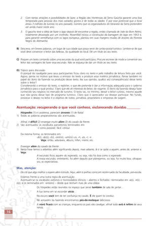 16
2. Com tantas atrações e possibilidades de lazer, a Região das Hortênsias da Serra Gaúcha garante uma boa
temporada para pessoas dos mais variados gostos e de todas as idades. É por esse potencial que o local
atraiu 3 milhões de turistas no ano passado, número que os organizadores do Veraneio da Serra pretendem
ver ainda maior neste ano.
3. O gaúcho teve a idéia de fazer o lago depois de encontrar a região, então chamada de Vale do Bom Retiro,
totalmente devastada por um incêndio. Rosenfeld iniciou a construção da barragem do lago em 1953 e,
para garantir semelhança com os lagos europeus, plantou em suas margens mudas de árvores da Floresta
Negra da Alemanha.
B) Descreva, em breves palavras, um lugar de sua cidade que possa servir de cartão-postal turístico. Lembre-se de que
você deve convencer o leitor das belezas, da qualidade do local. Dê um título ao seu texto.
C) Prepare um texto contando sobre uma excursão da qual você participou. Procure escrever de modo a convencer seu
leitor das vantagens de fazer essa excursão. Não se esqueça de dar um título ao seu texto.
D) Tópico para discussão
O porquê da cavalgada para seus participantes ficou claro no texto e pelo trabalho de leitura feito por você.
Agora, pense no motivo que levou o emissor do texto a produzir essa matéria jornalística. Pense também no
papel do dono da fazenda na produção desse texto. Na sua opinião, qual(is) a(s) conseqüência(s) desse texto
sobre o leitor?
Considerando o emissor do texto, o repórter, o que ele pretende é dar a informação adequada para o caderno
jornalístico para o qual produz. Claro que ele vê interesse do leitor, do viajante. O dono da fazenda deseja fazer
conhecido seu negócio no mercado de turismo. O texto vai, no mínimo, deixar o leitor curioso, mesmo aquele
que não gosta desse tipo de programa turístico. Claro que o apreciador vai desejar participar. No fundo,
provocar o desejo no leitor é o objetivo de todos, jornalista, proprietário e empresas de viagem.
Acentuação: recuperando o que você conhece, esclarecendo dúvidas ________
Hóspedes (1) e cavaleiros, pareciam árvores (1) de Natal.
1) Todas as palavras proparoxítonas são acentuadas.
Afinal, é difícil (2) enxergar muito além (3) do cavalo da frente.
2) São acentuados os vocábulos paroxítonos terminados em:
-l como possível, fácil, cônsul.
Da mesma forma, os terminados em:
-ã(s), -ão(s), -i(s), -om(ns), -um(ns) -us, -n, -ps, -r, -x.
Veja: órfão, adoráveis, álbuns, hífen, mártir, etc.
Enxergar além do cavalo da frente.
3) Nesta frase temos o advérbio além significando depois, mais adiante, lá e se opõe a aquém, antes de, anterior a.
Veja:
A excursão ficou aquém do esperado, ou seja, não foi boa como o esperado.
A nossa excursão, entretanto, foi além daquilo que planejamos, ou seja, foi muito boa, ultrapas-
sou as expectativas.
Mas, atenção:
Ele crê que algo melhor o espere além-túmulo. Aqui, além é prefixo como em recém-saído da faculdade, pré-escola.
Estamos frente a uma outra regra de acentuação:
Acentuam-se os vocábulos oxítonos e monossílabos tônicos – abertos e fechados –terminados em -a(s), -e(s), -
o(s), e os terminados em: -em(ens) – desde que tenham mais de uma sílaba:
Os hóspedes estão reunidos no espaço que serve também de sala de jantar…
A lua teima em se esconder atrás…
No escuro você tem de ter confiança no cavalo. É ele quem te conduz.
No armazém da fazenda encontramos pés-de-moleque deliciosos.
A vovó ficará com as crianças, enquanto os pais vão cavalgar; afinal todo avô é refém de seus
netos.
Comunicação Aluno.p65 27/3/2007, 10:4116
 