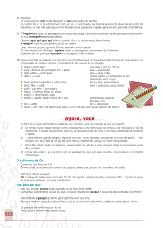 18
8) Atenção:
Os excursionistas têm muita bagagem e vêm carregados de pacotes.
Os verbos ter e vir se apresentam com um só -e, acentuado, na terceira pessoa do plural do presente do
indicativo. Se você não acentuar, o verbo fica na terceira pessoa no singular e gera um erro grave de concordância.
9) É freqüente o atraso de passageiros em nossas excursões. É preciso conscientizá-los de que esse comportamen-
to traz conseqüências desagradáveis.
Observe: gue, gui, que, qui átonos, quando têm o -u pronunciado, levam trema:
Averigüei todos os passaportes; estão em ordem.
Esses mesmos grupos, quando tônicos, recebem acento agudo:
Os funcionários da alfândega argúem todos os passageiros provenientes da Colômbia.
Espera-se de um guia que apazigúe os passageiros mais irritados.
10) Segue uma lista de palavras que recebem o acento diferencial, acompanhadas dos termos aos quais devem ser
comparadas de modo a facilitar o entendimento do porquê da acentuação.
côa(s) = verbo coar coa, coas = com a , com as
pára = terceira pess.sing.pres.ind. v. parar para = preposição
pélo, péla(s) = verbo pelar péla = (jogo, bola)
pêlo(s) = subst. pelo(s), pela(s) = combinação de por,
preposição, com artigo
péra (pedra em péra-fita) e pêra (fruta) pera = prep. arcaica (para)
pêro, Pêro = subst. pero = conjunção arcaica (mas)
póla = sub. fem. = pancadaria
pôla(s) = rebento, broto de árvore
pólo(s) = extremidade, jogo
pôlo(s) = gavião, falcão menor de 1 ano combinações arcaicas
por+la(s), lo(s)
pôr = verbo por = preposição
pôde = pret. perf. ind. distinto de pode = pres. ind. do verbo poder (acento de timbre)
Os trechos a seguir apresentam as palavras sem acentos, você vai acentuar as que os exigirem.
a) O tempo muito instavel trouxe como consequencia uma forte baixa na procura por voos para o sul do
continente. A cidade de Bariloche, cujo ceu se caracteriza por ser claro e luminoso, apresentou-se cinzento
e opaco.
b) – Uma senhora usando chapeu, algumas joias não muito discretas, carregando um pote de geleia? – Um
chapeu com veu? Esta la na loja da Zona Franca, escolhendo uisque, na maior tranquilidade.
c) Os chefes releem todos os relatorios, reveem todas os calculos e ainda arguem todos os funcionarios antes
das reuniões.
d) Emilia não pode ir ao encontro com os passageiros, pois um polo deu-lhe uma bicada e o ferimento
infeccionou.
Ó é diferente de Oh:
Ó menina, que linda você é!
Ó vem antes de substantivos comuns ou próprios, seres que possam ser chamados, invocados.
Oh! Que cabelo invejável!
Oh é interjeição exclamativa como Ah! Eh! Ih! Uh! e pode, sozinha, constituir uma frase: Oh!… E pode vir antes
de quaisquer palavras, inclusive substantivos.
Não sabe por quê?
Não vou ao jogo porque estou cansado de ver meu time perder.
Conjunção subordinativa causal, ou seja, a oração iniciada por porque é causa da ação praticada na anterior.
Não entendo o porquê de tanto aborrecimento com seu time.
Temos a mesma conjunção substantivada, isto é, tornada um substantivo, podendo ocorrer plural. Assim:
Os porquês da minha raiva só eu sei.
Nesse caso é sinônimo de motivo, razão.
Comunicação Aluno.p65 27/3/2007, 10:4118
 