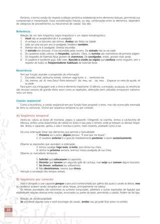 20
Portanto, o termo coesão diz respeito à relação semântica estabelecida entre elementos textuais, permitindo sua
compreensão e interpretação. Essas concatenações frásicas, ou seja, combinações entre os elementos, dependem
de categorias de procedimentos ou mecanismos de coesão. São eles:
Referência:
Relação de um item lingüístico (signo lingüístico) e um objeto extralingüístico.
1. Você não se arrependerá de ir à cavalgada.
2. A cachaça e os biscoitos são ótimos. Ambos são feitos na cidade.
3. João vai uma vez por ano à cavalgada, Frederico também.
4. Patrícia não irá à cavalgada. Detesta escuridão.
5. A estrada era tortuosa. A lua escondida pelas nuvens. Da estrada não se via nada.
6. Os cavaleiros estão calmos; os hóspedes, agitados. Claro, os turistas são marinheiros de primeira viagem.
7. Os hóspedes da Fazenda Nova gostam de aventuras. De cavalgadas, então, gostam mais ainda.
8. O cavaleiro é excelente guia, líder nato. Nascido e criado na região que conhece como ninguém, tem o
respeito de todos os freqüentadores habituais da Fazenda Nova.
Recorrência:
Tem por função assinalar a progressão da informação.
1. Escuridão total, nenhuma estrela, nenhum vaga-lume, e… nenhuma lua.
2. Vai, menino, vai. Ai, meu Deus! Potro teimoso!!. Vai, meu, vai… vai, meu… Empacar no meio do açude, vê
se pode.
Para quem usa a linguagem oral, o ritmo é elemento importante. O silêncio, a entoação, as pausas, as reticências
são recursos sonoros de grande efeito assim como as repetições, aliterações bem utilizadas enriquecem sobrema-
neira um texto.
Coesão seqüencial:
Como a recorrência, a coesão seqüencial tem por função fazer progredir o texto, mas não ocorre pela retomada
de itens ou estruturas. Ocorre por seqüência temporal ou por conexão.
A) Seqüência temporal
Vestiu-se, calçou as botas de montaria, pegou o capacete. Chegando na cozinha, tomou a cachacinha de
Mococa, enfiou umas bolachinhas de cebola no bolso e saiu para o terreiro onde já estavam os demais hóspe-
des. Botou o capacete, ajeitou a sela e montou o potro, meio cinzento, prateado como a lua.
Há uma ordenação linear dos elementos que permite a textualidade.
1. Primeiro viu o potro, depois pensou: “É esse que me levará”.
2. O cavaleiro anterior é o guia do imediatamente posterior, e assim sucessivamente.
Observe as expressões que assinalam a ordenação.
3. Iremos cavalgar logo mais, à noite, pois temos lua cheia.
4. Venha na próxima semana, teremos nossa cavalgada de lua cheia.
Observe os marcadores temporais.
5. Solicitei que colocassem os capacetes.
6. Permito que tomem um segundo gole de cachaça, mas exijo que comam alguns biscoitos.
7. Se chover, voltamos (ou voltaremos).
8. Não desistiremos, mesmo que chova.
Atenção à correlação dos tempos verbais.
B) Seqüência por conexão
Você é obrigado a usar capacete porque o percurso é entrecortado por galhos dos quais o cavalo se desvia, mas
os cavaleiros acabam sendo atingidos por várias farpas, principalmente na cabeça.
Os termos assinalados são conectores ou juntores (conjunções, advérbios e outras expressões de ligação) que
estabelecem relações diversas entre orações, enunciados ou partes do texto, permitindo a coesão. Podem ser do tipo:
1. Relação de condicionalidade:
Se acontecer alguma coisa e você escorregar do cavalo, (então) seu pé pode ficar preso no estribo.
Comunicação Aluno.p65 27/3/2007, 10:4120
 