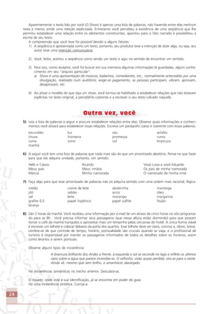 24
Aparentemente o texto lido por você (O Show) é apenas uma lista de palavras, não havendo entre elas nenhum
nexo e menos ainda uma relação explicitada. Entretanto você percebeu a existência de uma seqüência que lhe
permitiu estabelecer uma relação entre os elementos constituintes, apontou para o fato narrado e possibilitou a
escrita de seu texto.
A compreensão que você teve foi possível devido a alguns fatores:
1) A seqüência é apresentada como um texto, portanto, seu produtor teve a intenção de dizer algo, ou seja, seu
autor teve uma intenção comunicativa;
2) Você, leitor, aceitou a seqüência como sendo um texto e agiu no sentido de encontrar um sentido;
3) Para isso, como receptor, você foi buscar em sua memória algumas informações lá guardadas, algum conhe-
cimento em seu “arquivo particular”:
a) Show é uma apresentação de músicos, bailarinos, comediantes, etc., normalmente antecedido por uma
divulgação, realizado num auditório, exige-se pagamento, as pessoas participam, vibram, aprovam,
desaprovam, etc.
4) Ao ativar o modelo do que seja um show, você tornou-se habilitado a estabelecer relações que não estavam
explícitas no texto original, a percebê-lo coerente e a escrever o seu texto calcado naquele.
5) Leia a lista de palavras a seguir e procure estabelecer relações entre elas. Observe quais informações e conheci-
mentos você ativará para estabelecer essas relações. Escreva um parágrafo coeso e coerente com essas palavras.
escuridão luz céu asfalto
chuva fronteira promessa rumo
curva sono sol brancura
manhã
6) A seguir você tem uma lista de palavras que nada mais são do que um amontoado aleatório. Pense no que fazer
para que ela adquira unidade, portanto, um sentido.
Helô e Cássio Ricardo Vovó Luísa e vovô Eduardo
Meus pais Meus irmãos Os pais de minha namorada
Márcia Minha namorada O namorado de minha irmã
7) Faça algo para que esse amontoado de palavras não só adquira sentido com uma ordem mais racional, lógica:
melão creme de leite abobrinha manteiga
jiló sabão arroz óleo
sal leite morango margarina
grafite 0,5 papel higiênico papel sulfite feijão
laranja
8) São 2 horas da manhã. Você recebeu uma informação por e-mail de um atraso de cinco horas no vôo programa-
do para as 8h . Você precisa informar seus passageiros (que nessa altura estão dormindo) para que possam
tomar o café da manhã tranqüilos e aproveitar mais um tempinho pelas cercanias do hotel. A única forma viável
é escrever um bilhete e colocar debaixo da porta dos quartos. Esse bilhete deve ser claro, conciso e, óbvio, breve.
Lembre-se de que controle de tempo, horário, pontualidade são cruciais quando se viaja, e o profissional de
turismo é responsável por manter os passageiros informados de todos os detalhes sobre os horários, assim
como levá-los a serem pontuais.
Observe alguns tipos de incoerência:
A brancura brilhante dos Andes à frente, à esquerda o sol se esconde no lago e reflete os últimos
raios sobre a água que parece incendiar-se. O velhinho, visão quase perdida, vira-se para o oeste.
Ainda vê, mesmo que sem brilho, o amanhecer alaranjado.
Há incoerências semânticas no trecho anterior. Descubra-as.
O tíquete, onde está a sua identificação, já se encontra em poder do guia.
Há uma incoerência sintática. Corrija-a.
Comunicação Aluno.p65 27/3/2007, 10:4124
 