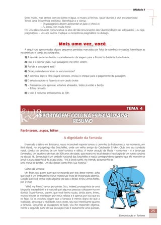 25
Comunicação e Turismo
Módulo I
IIIII
Sinto muito, mas demos com os burros n’água, o museu já fechou. (guia falando a seus excursionistas)
Temos uma incoerência estilística. Identifique-a e corrija.
– Os passageiros devem apresentar-se para o check-in.
– Eu estou com muita fome.
Em uma dada situação comunicativa os atos de fala (enunciações dos falantes) devem ser adequados – ou seja,
pragmáticos – uns aos outros. Explique a incoerência pragmática no diálogo.
A seguir são apresentados alguns pequenos períodos marcados por falta de coerência e coesão. Identifique as
incoerências e corrija os parágrafos:
1) A reunião onde se decidiu o cancelamento da viagem para a Rússia foi bastante tumultuada.
2) Esse é o senhor João, cujo passageiro me referi ontem.
3) Aonde a passageira está?
4) Onde pretendemos levar os excursionistas?
5) A senhora, cujo o filho viajará conosco, enviou o cheque para o pagamento da passagem.
6) O veículo usado na fazenda é um cavalo árabe.
7) – Precisamos nos apressar, estamos atrasados, todos já estão a bordo.
– Estou cansado.
8) O vôo é noturno, embarcamos às 10h.
TEMA 4
REPORTAGEM; COLUNA ESPECIALIZADA;
RESUMO
TEMA 4
REPORTAGEM; COLUNA ESPECIALIZADA;
RESUMO
Parênteses, aspas, hífen __________________________________________________
A dignidade da fantasia
Encerrado o retiro em Botsuana, nosso incansável viajante tomou o caminho do Índico e está, no momento, em
Bird Island, no arquipélago das Seychelles, onde um velho amigo do Colchester Cricket Club, em seu condado
natal, conduz os destinos de um hotel turístico e idílico. A maior atração da ilhota – conta-nos – é a tartaruga
Esmeralda, um quelônio de mais de 300 anos de idade, que estaria no local desde o naufrágio de um navio corsário
no século 18. Esmeralda é um símbolo nacional das Seychelles e nosso correspondente garante que ela mantém-se
jovial e acusa reconhecê-lo a cada visita. “It’s a lovely turtle, my friends, do tamanho de
uma mesa de bridge. Um dia desses conto-lhes sua história.”
Cartas da semana:
Mr. Miles (ou quem quer que se esconda por trás desse nome): acho
que você é um embusteiro e seus relatos são fruto de imaginação doentia.
Duvido que você tenha vindo alguma vez para o Brasil. Irineu Lemos Mello,
por e-mail
“Well, my friend, vamos por partes. Sou, indeed, protagonista de uma
biografia inacreditável e é natural que algumas pessoas coloquem-na em
dúvida. Suponhamos, porém, que você tenha razão; ainda assim, Irineu,
muitos leitores se interessam por meus relatos e é apenas por isso que eu
os faço. Só os estultos julgam que a fantasia é menos digna do que a
realidade, ainda que a realidade, raras vezes, seja tão interessante quanto
a fantasia. Deixando as divagações de lado, vou lhe responder objetiva-
mente a segunda parte de sua acusação (não é exatamente uma questão,
Comunicação Aluno.p65 27/3/2007, 10:4125
 