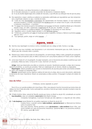 28
(c) O que dificulta o uso dessa ferramenta é a dificuldade de manejo.
(d) O mercado americano é o grande consumidor de dicionários e tradutores digitais.
(e) O uso do Aurélio Digital exige certo cuidado de manuseio, o que dificulta sua utilização mais do que seu preço.
3. Dos segmentos a seguir, substitua as palavras ou expressões sublinhadas por equivalentes que não comprome-
tam o significado original, ou seja, o sentido do texto.
(a) “Cada vez mais enciclopédias e dicionários são apresentados em formatos digitais. O mais tradicional
dicionário brasileiro, o Aurélio, está levando essa tendência para um campo novo no país: o dos dicionários
e tradutores instantâneos – e portáteis.”
(b) “É o lance mais recente na guerra mercadológica que se trava nas livrarias brasileiras desde que o Dicionário
Houaiss surgiu, em 2001, quebrando a hegemonia de 26 anos do “Aurelião” no setor.”
(c) “O mais conhecido é o israelense Babylon, que congrega 25 dicionários em treze idiomas.”
(d) “Aparelhos como o Aurélio Digital atendem a uma demanda distinta.”
(e) “A WizCom, companhia com sede em Israel que produz o aparelho, começou a fabricar as primeiras versões
dele em 1977.”
(f) “Sua operação, porém, exige um certo traquejo: …”
4. Você leu essa reportagem na revista e conta a novidade para seu colega ao lado. Escreva a sua fala.
5. Você acha que essa novidade, esse lançamento é um instrumento interessante para seu chefe. Escreva um
bilhete para ele contando sobre o produto.
6. Observe que o texto é estruturado em três parágrafos, um tanto longos. Releia o texto, parágrafo por parágrafo,
perceba a idéia principal de cada um deles e escreva-as com suas próprias palavras em frases curtas e objetivas.
7. Junte essas frases em um só parágrafo. Se julgar necessário, use os mecanismos de coesão e coerência que você
já estudou. Releia seu texto. Corrija se for o caso. Você tem um resumo.
Artigo: texto que desenvolve uma idéia ou comenta um assunto. Geralmente assinado, o artigo não é necessa-
riamente jornalístico, ou escrito por jornalista. Pode ser colaboração de um técnico, literato ou especialista.
Reportagem: Gênero jornalístico que consiste no levantamento de assuntos para contar uma história verdadei-
ra, expor uma situação ou interpretar fatos.3
Resumo: apresentação concisa, objetiva e seletiva do texto de um artigo, obra ou outro documento, salientando
os elementos de maior importância. Devem ser preservadas as idéias autorais. A linguagem é própria do redator do
resumo.
Uso do hífen ____________________________________________________________
– Professora, escrevo separado ou junto?
Pois é! Eis aí um grande problema de nossa língua. Hífen, esse pequeno tracinho horizontal que tantas dores de
cabeça nos traz é traço-de-união. Como você pode ver, concreto e mais do que visível, marcado no próprio corpo do
signo. Vamos a ele.
1) O Padre Antônio Vieira, natural de Tenerife, jesuíta que morou no Brasil no século XVI, considerado um escritor
luso-brasileiro, viveu um verdadeiro corre-corre entre Brasil e Europa.
Compostos homogêneos. O primeiro formado por dois adjetivos e o segundo por dois verbos.
2) O são-borjense Leonel Brizola foi um político expressivo no Brasil do século XX.
Cesárea Évora, a grande cantora cabo-verdiana, apresentar-se-á no Memorial da América
Latina no próximo mês.
Dois casos distintos. Nomes gentílicos como são-borjense e cabo-verdiana levam hífen, que
ocorre também em casos de pronomes mesoclíticos: apresentar-se-á e nos pronomes enclíticos:
Oh menina, quero-te muito!
3
LAGE, Nilson. Estrutura da Notícia. São Paulo: Ática, 1998, p. 55 e 61.
Comunicação Aluno.p65 27/3/2007, 10:4128
 
