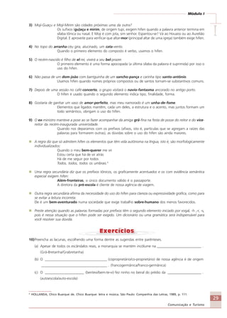 29
Comunicação e Turismo
Módulo I
IIIII
3) Moji-Guaçu e Moji-Mirim são cidades próximas uma da outra?
Os sufixos (gu)açu e mirim, de origem tupi, exigem hífen quando a palavra anterior termina em
sílaba tônica ou nasal. E Moji é com jota, sim senhor. Espantou-se? Vá ao Houaiss ou ao Aurelião
Digital. E aproveite para verificar que altar-mor (principal altar de uma igreja) também exige hífen.
4) No topo do arranha-céu gira, alucinado, um cata-vento.
Quando o primeiro elemento do composto é verbo, usamos o hífen.
5) O recém-nascido é filho de el-rei, viverá a seu bel-prazer.
O primeiro elemento é uma forma apocopada (a última sílaba da palavra é suprimida) por isso o
uso do hífen.
6) Não passa de um dom-joão com barriguinha de um sancho-pança e carinha tipo santo-antônio.
Usamos hífen quando nomes próprios compostos ou de santos tornam-se substantivos comuns.
7) Depois de uma sessão no café-concerto, o grupo visitará o navio-fantasma ancorado no antigo porto.
O hífen é usado quando o segundo elemento indica tipo, finalidade, forma.
8) Gostaria de ganhar um vaso de amor-perfeito, mas meu namorado é um unha-de-fome.
Elementos que ligados mantêm, cada um deles, a estrutura e o acento, mas juntos formam um
todo semântico, obrigam o uso do hífen.
9) O ex-ministro manteve a pose ao se fazer acompanhar da amiga grã-fina na festa de posse do reitor e do vice-
reitor da recém-inaugurada universidade.
Quando nos deparamos com os prefixos (afixos, isto é, partículas que se agregam a raízes das
palavras para formarem outras), as dúvidas sobre o uso do hífen são ainda maiores.
A regra diz que só admitem hífen os elementos que têm vida autônoma na língua, isto é, são morfologicamente
individualizados:
Quando o meu bem-querer me vir
Estou certa que há de vir atrás
Há de me seguir por todos
Todos, todos, todos os umbrais.4
Uma regra secundária diz que os prefixos tônicos, os graficamente acentuados e os com evidência semântica
especial exigem hífen:
Além-fronteiras, o único documento válido é o passaporte.
A diretora da pré-escola é cliente de nossa agência de viagem.
Outra regra secundária afirma da necessidade do uso do hífen para clareza ou expressividade gráfica, como para
se evitar a leitura incorreta:
Ele é um bem-aventurado numa sociedade que exige trabalho sobre-humano dos menos favorecidos.
Preste atenção quando as palavras formadas por prefixos têm o segundo elemento iniciado por vogal, -h ,-r, -s,
pois é nessa situação que o hífen pode ser exigido. Um dicionário ou uma gramática será indispensável para
você resolver sua dúvida.
10)Preencha as lacunas, escolhendo uma forma dentre as sugeridas entre parênteses.
(a) Apesar de todos os escândalos reais, a monarquia se mantém incólume na _________________________ .
(Grã-Bretanha/Grabretanha)
(b) O ___________________________________ (coproprietário/co-proprietário) de nossa agência é de origem
_____________________________________ . (francogermânica/franco-germânica)
(c) O ______________________ (bentevi/bem-te-vi) fez ninho no beiral do prédio da ___________________ .
(autoescola/auto-escola)
4
HOLLANDA, Chico Buarque de. Chico Buarque: letra e música. São Paulo: Companhia das Letras, 1989, p. 111.
Comunicação Aluno.p65 27/3/2007, 10:4129
 