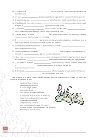 30
(d) O movimento de _______________________________(contra-resistência/ contraresistência) foi atuante na
Segunda Guerra.
(e) Um caso ______________________ (extraconjugal/extra-conjugal) destruiu o casamento de meus primos.
(f) O aviso de embarque é ________________________ (extraoficial/ extra-oficial), mas é melhor do que nada.
(g) A faculdade está oferecendo um curso ______________________________ (extra-curricular/extracurricular)
de Inglês, às __________________________ . (quinta-feiras/quintas-feiras)
(h) O problema é _________________________ (intrarticular/intra-articular) e não _______________________
(intra-cartilaginoso/intracartilaginoso) como o médico supunha de início.
(i) O edifício, embora de linhas __________________ (neoclacássicas/neo-clássicas), foi construído nos tempos
_______________ .(neoromânicos/ neo-românicos)
(j) O _____________________________ (pan-americanismo/panamericanismo) pode ser conceituado como a
doutrina que defende a aliança política entre os países das Américas.
(k) O período da cultura humana anterior ao aparecimento da escrita é o _____________________________ .
(protohistórico/proto-histórico)
(l) É preciso cuidado com afirmações ____________________________ (pseudo-científicas/pseudocientíficas),
incluindo as ____________________ (pseudo-sociais/pseudosociais)
(m) Há um curso _____________________________ (semi-intensivo/semintensivo) no Departamento de Turismo
da Universidade, ____________________________ (semi-financiado/semifinanciado) pela nossa empresa.
(n) O guia portou-se de modo ______________________ (supranatural/supra-natural), embora o cliente fosse
o __________________________ (suprasumo/supra-sumo) da grosseria, tipo sou um __________________
(super-homem/superhomem).
(o) O cliente está __________________________________ (ultranervoso/ultra-nervoso), pois tem de fazer um
__________________________________ (ultrasom/ultra-som) ainda hoje.
Mas os poetas, ah os poetas, fazem o que bem entendem dentro de seu estilo próprio, só deles, e as imposições
gramáticas são deixadas de lado:
Canção da Moça-Fantasma
a Maria-Que-Morreu-Antes
as finas-e-meigas palavras…
fado extra-ordinário…
(Carlos Drummond de Andrade – Claro Enigma)
As horas mais arcos-de-triunfo da minha vida…
Pégaso ferro-em-brasa das minhas ânsias
mulher-todas-as-mulheres…
o não-se-saber-o-paradeiro…
faina transportadora-de-cargas dos navios…
o grande cobertor não-cobrindo-nada das aparências…
(Fernando Pessoa – Álvaro de Campos)
Comunicação Aluno.p65 27/3/2007, 10:4130
 