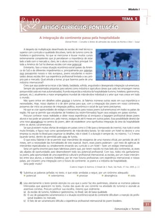 31
Comunicação e Turismo
Módulo I
IIIII
A integração do continente passa pela hospitalidade
(Dorival Pinotti – Consultor e diretor de admissões das escolas Les Roches e Glion – Suíça)
A despeito da multiplicação desenfreada de escolas de nível técnico e
superior com currículos e qualidade discutíveis, tanto de turismo como de
hotelaria e gastronomia, há que se mencionar e louvar muitos cursos
extremamente competentes que já perceberam a importância de estar
lado a lado com o mercado e, claro, ter o aluno como foco principal. Em
toda a América do Sul há diversas escolas com esse potencial.
Entretanto, face a nossa situação econômico-social (países da Améri-
ca do Sul) e de diferentes impedimentos e, principalmente por ostentar-
mos passaportes nossos e não europeus, jovens estudantes e recém-
saídos dessas escolas têm sua experiência profissional limitada a seu pró-
prio país e mercado. Qual atitude a tomar, já que fazemos parte de uma
indústria internacional?
Creio que aqui poder-se-ia iniciar a tão falada, badalada, sofrida, angustiada e desesperada integração sul-americana.
Sempre são apresentadas propostas para setores como indústria e agricultura (áreas que cada vez empregam menos
porque estão cada vez mais automatizadas), ficando esquecida a indústria da hospitalidade (turismo, hotelaria, gastronomia,
parques, etc.), atualmente a maior empregadora mundial de mão-de-obra individual e o setor que mais cresce em todo
o mundo.
Não quero entrar em detalhes sobre priorizar o turismo. Já falamos inúmeras outras vezes em sua importância e
necessidades. Hoje, nosso objetivo é o de abrir portas para que, com a integração dos jovens em nosso continente,
possamos dar início ao processo de integração política, econômica e social de que tanto precisamos.
Há que se criar oportunidades de estágio e treinamentos para nossos jovens (sul-americanos) em todos os países da
região. Há que se permitir que estudantes de hotelaria (ou recém-formados) façam seus estágios em países vizinhos.
Procurar conhecer novas realidades e obter novas experiências só enriquece a bagagem profissional desses jovens
alunos e isso pode ser possível com, pelo menos, estágios de até 6 meses em outros países. Essa possibilidade deverá dar
uma nova abrangência na carreira do jovem, além de estabelecer uma significativa integração da área da hospitalidade
entre os alunos sul-americanos.
Sei que já existem muitas ofertas de estágios em países como o Chile (para a temporada de inverno), mas tudo é ainda
muito limitado, e figura mais como aproveitamento de mão-de-obra barata. Se não existir um hotel no destino e uma
empresa ou escola no Brasil para organizar os detalhes, não é viável. E a duração é sempre de, no máximo, 1 a 3 meses
(quando tanto), dentro do permitido pelo visto de turista.
O que estou falando é de se permitir esse intercâmbio de estagiários de uma maneira oficial, por período de até 6
meses, sem a necessidade das formalidades de visto especial. Assim, esses jovens poderiam – por meio de agências de
intercâmbio especializadas ou simplesmente enviando seu currículo a um hotel – fazer um estágio internacional.
Seria um ganho enorme para esses talentosos jovens que, por terem nascido no mais belo dos continentes, às vezes
são alijados de oportunidades para desenvolverem todo seu potencial profissional. Com isso, todos nós ganharíamos:
os jovens, pela oportunidade de uma experiência cultural e profissional internacional; as escolas, por um maior intercâm-
bio entre seus alunos; a indústria (hoteleira), por ter mais futuros profissionais com experiência internacional; e nossos
países, por iniciarem uma integração com o futuro do continente: os jovens e a indústria da hospitalidade.
Seria pedir muito?
(Caderno Viagem & Aventura, O Estado de S. Paulo, São Paulo, 31 mai. 2005, p. 2.)
1) Substitua as palavras grifadas no texto, e que estão arroladas a seguir, por um sinônimo adequado:
potencial ostentarmos priorizar abrangência visto
2) Leia atentamente o texto (preste atenção no uso que o autor faz dos parênteses, observe as inúmeras palavras
hifenizadas que aparecem no texto, muitas das quais de uso corrente na atividade do turismo) e assinale as
assertivas corretas. Procure justificar sua escolha, mesmo que oralmente.
(a) As escolas de turismo, hotelaria e gastronomia, no Brasil, são de baixa qualidade.
(b) O uso de passaportes sul-americanos e a situação econômico-social do continente dificultam a inserção do profis-
sional brasileiro no mercado.
(c) O fato de ser sul-americano dificulta a experiência profissional internacional do jovem brasileiro.
TEMA 5
ARTIGO; CURRÍCULO; PONTUAÇÃO
TEMA 5
ARTIGO; CURRÍCULO; PONTUAÇÃO
Fonte:MicrosoftOfficeOnline
Comunicação Aluno.p65 27/3/2007, 10:4131
 