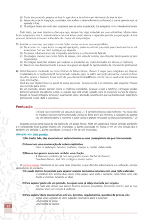 32
(d) O país tem priorizado projetos na área da agricultura e da indústria em detrimento da área de lazer.
(e) Apesar de propiciar integração, os estágios não auxiliam o desenvolvimento profissional, o que se aprende aqui, se
aprende lá fora.
(f) Os estágios devem ser muito bem projetados para se evitar a exploração dos estagiários como mão-de-obra barata.
Todo texto, por mais objetivo e claro que seja, sempre traz algo embutido em suas entrelinhas. Muitas idéias
ficam subjacentes, isto é, subentendidas e só uma leitura muito atenta e expandida permite sua percepção. A esse
processo de leitura tomamos a liberdade de chamar de interpretação.
3) Assinale as assertivas que julgar corretas. Volte sempre ao texto para respondê-las.
(a) De acordo com o que lemos no segundo parágrafo, podemos afirmar que existe preconceito contra os sul-
americanos. Sim ou não? Justifique sua resposta.
(b) Os países sul-americanos são integrados econômica e culturalmente falando.
(c) Os estágios, mesmo que curtos, feitos às pressas, com visto de turismo, são eficientes tanto quanto os bem
organizados.
(d) Os estágios existentes acabam por explorar os estudantes ou recém-formados em termos econômicos.
(e) Nascer no mais belo continente é a causa de o jovem ser alijado de oportunidades de crescimento profissional.
4) Hotel Diamante, localizado na zona histórica de Minas Gerais, oferece 5 vagas para estagiários em diversas
modalidades de recreação (infantil, terceira idade, natação, jogos de salão), na função de monitor, durante as férias
de julho, janeiro e fevereiro. Enviar currículo para diamanteminas@hoteis.com.br, site no qual serão encontradas
mais informações.
Você leu esse oferecimento no painel de avisos da escola. Acessou o site e se interessou pela proposta. Prepare
seu currículo para envio.
De um currículo, devem constar: nome e endereço completos, inclusive e-mail e telefone. Formação escolar,
preferencialmente dos últimos cursos, ou aquele que está sendo cursado, para os iniciantes; cursos de especia-
lização, se houver; estágios, se houver; qualificação, isto é, atividade específica em que você pode atuar; experiência
profissional. Local, data e assinatura.
Pontuação ______________________________________________________________
O Ceará não é somente sol, céu azul e praia. (1) É também literatura das melhores: “Na nova obra
do médico e escritor cearense Ronaldo Correia de Brito, Livro dos Homens, a paisagem do agreste
vira um deserto bíblico e confirma o autor como o grande renovador da literatura nordestina.” (2)
O ponto assinala uma pausa de voz depois de um grupo fônico. Pode ser usado para marcar período, parágrafo
e é considerado final quando encerra um enunciado. O ponto assinalado (1) marca o fim de uma oração que é
também um período. O ponto assinalado (2) marca o fim de um enunciado.
Atenção aos dois pontos.
1) No trecho lido, eles anunciam um esclarecimento ou uma conseqüência do que foi enunciado.
2) Anunciam uma enumeração de ordem explicativa.
Eram os sertanejos: homens, mulheres, crianças e, muitas, bebês ainda.
3) Mas os dois pontos anunciam também uma citação.
A literatura nordestina já nos deu grandes nomes: Rachel de Queiroz,
Graciliano Ramos, José Lins do Rego e muitos outros.
O ponto-e-vírgula caracteriza-se por uma certa indecisão, o que dificulta sobremaneira sua utilização, sempre
dependente do contexto.
1) É usado dentro do período para separar orações da mesma natureza com uma certa extensão:
O nordeste tem sempre duas faces. Uma alegre, azul, bela e cantante; outra triste, ocre, não
bonita e chorosa. Amamos as duas.
2) Para separar partes de um período, das quais uma já esteja marcada por vírgulas:
Era noite alta; depois que saímos ficamos ansiosos, assustados, temerosos mesmo, pois as ruas
desertas eram um convite à violência.
3) Para separar itens enumerativos em leis, decretos, regulamentos, questões de provas, etc.:
Segue uma sugestão de itens julgados necessários para a excursão:
Uma toalha de praia;
Uma toalha de banho;
Comunicação Aluno.p65 27/3/2007, 10:4132
 