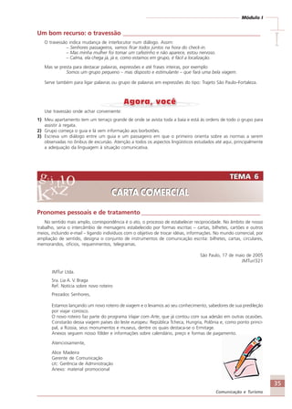 35
Comunicação e Turismo
Módulo I
IIIII
Um bom recurso: o travessão _____________________________________________
O travessão indica mudança de interlocutor num diálogo. Assim:
– Senhores passageiros, vamos ficar todos juntos na hora do check-in.
– Mas minha mulher foi tomar um cafezinho e não aparece, estou nervoso.
– Calma, ela chega já, já e, como estamos em grupo, é fácil a localização.
Mas se presta para destacar palavras, expressões e até frases inteiras, por exemplo:
Somos um grupo pequeno – mas disposto e estimulante – que fará uma bela viagem.
Serve também para ligar palavras ou grupo de palavras em expressões do tipo: Trajeto São Paulo–Fortaleza.
Use travessão onde achar conveniente:
1) Meu apartamento tem um terraço grande de onde se avista toda a baía e está às ordens de todo o grupo para
assistir à regata.
2) Grupo começa o guia e lá vem informação aos borbotões.
3) Escreva um diálogo entre um guia e um passageiro em que o primeiro orienta sobre as normas a serem
observadas no ônibus de excursão. Atenção a todos os aspectos lingüísticos estudados até aqui, principalmente
a adequação da linguagem à situação comunicativa.
TEMA 6
CARTA COMERCIAL
TEMA 6
CARTA COMERCIAL
Pronomes pessoais e de tratamento _______________________________________
No sentido mais amplo, correspondência é o ato, o processo de estabelecer reciprocidade. No âmbito de nosso
trabalho, seria o intercâmbio de mensagens estabelecido por formas escritas – cartas, bilhetes, cartões e outros
meios, incluindo e-mail – ligando indivíduos com o objetivo de trocar idéias, informações. No mundo comercial, por
ampliação de sentido, designa o conjunto de instrumentos de comunicação escrita: bilhetes, cartas, circulares,
memorandos, ofícios, requerimentos, telegramas.
São Paulo, 17 de maio de 2005
JMTur/321
JMTur Ltda.
Sra. Lia A. V. Braga
Ref. Notícia sobre novo roteiro
Prezados Senhores,
Estamos lançando um novo roteiro de viagem e o levamos ao seu conhecimento, sabedores de sua predileção
por viajar conosco.
O novo roteiro faz parte do programa Viajar com Arte, que já contou com sua adesão em outras ocasiões.
Constarão dessa viagem países do leste europeu: República Tcheca, Hungria, Polônia e, como ponto princi-
pal, a Rússia, seus monumentos e museus, dentre os quais destaca-se o Ermitage.
Anexos seguem nosso fôlder e informações sobre calendário, preço e formas de pagamento.
Atenciosamente,
Alice Madeira
Gerente de Comunicação
c/c: Gerência de Administração
Anexo: material promocional
Comunicação Aluno.p65 27/3/2007, 10:4135
 