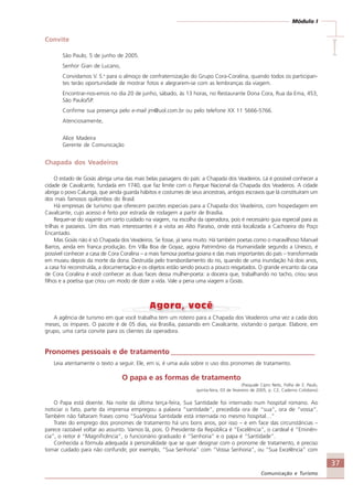 37
Comunicação e Turismo
Módulo I
IIIII
Convite
São Paulo, 5 de junho de 2005.
Senhor Gian de Lucano,
Convidamos V. S.a
para o almoço de confraternização do Grupo Cora-Coralina, quando todos os participan-
tes terão oportunidade de mostrar fotos e alegrarem-se com as lembranças da viagem.
Encontrar-nos-emos no dia 20 de junho, sábado, às 13 horas, no Restaurante Dona Cora, Rua da Ema, 453,
São Paulo/SP.
Confirme sua presença pelo e-mail jm@uol.com.br ou pelo telefone XX 11 5666-5766.
Atenciosamente,
Alice Madeira
Gerente de Comunicação
Chapada dos Veadeiros
O estado de Goiás abriga uma das mais belas paisagens do país: a Chapada dos Veadeiros. Lá é possível conhecer a
cidade de Cavalcante, fundada em 1740, que faz limite com o Parque Nacional da Chapada dos Veadeiros. A cidade
abriga o povo Calunga, que ainda guarda hábitos e costumes de seus ancestrais, antigos escravos que lá constituíram um
dos mais famosos quilombos do Brasil.
Há empresas de turismo que oferecem pacotes especiais para a Chapada dos Veadeiros, com hospedagem em
Cavalcante, cujo acesso é feito por estrada de rodagem a partir de Brasília.
Requer-se do viajante um certo cuidado na viagem, na escolha da operadora, pois é necessário guia especial para as
trilhas e passeios. Um dos mais interessantes é a visita ao Alto Paraíso, onde está localizada a Cachoeira do Poço
Encantado.
Mas Goiás não é só Chapada dos Veadeiros. Se fosse, já seria muito. Há também poetas como o maravilhoso Manuel
Barros, ainda em franca produção. Em Villa Boa de Goyaz, agora Patrimônio da Humanidade segundo a Unesco, é
possível conhecer a casa de Cora Coralina – a mais famosa poetisa goiana e das mais importantes do país – transformada
em museu depois da morte da dona. Destruída pelo transbordamento do rio, quando de uma inundação há dois anos,
a casa foi reconstruída, a documentação e os objetos estão sendo pouco a pouco resgatados. O grande encanto da casa
de Cora Coralina é você conhecer as duas faces dessa mulher-poeta: a doceira que, trabalhando no tacho, criou seus
filhos e a poetisa que criou um modo de dizer a vida. Vale a pena uma viagem a Goiás.
A agência de turismo em que você trabalha tem um roteiro para a Chapada dos Veadeiros uma vez a cada dois
meses, os ímpares. O pacote é de 05 dias, via Brasília, passando em Cavalcante, visitando o parque. Elabore, em
grupo, uma carta convite para os clientes da operadora.
Pronomes pessoais e de tratamento _______________________________________
Leia atentamente o texto a seguir. Ele, em si, é uma aula sobre o uso dos pronomes de tratamento.
O papa e as formas de tratamento
(Pasquale Cipro Neto, Folha de S. Paulo,
quinta-feira, 03 de fevereiro de 2005, p. C2, Caderno Cotidiano)
O Papa está doente. Na noite da última terça-feira, Sua Santidade foi internado num hospital romano. Ao
noticiar o fato, parte da imprensa empregou a palavra “santidade”, precedida ora de “sua”, ora de “vossa”.
Também não faltaram frases como “Sua/Vossa Santidade está internada no mesmo hospital…”
Tratei do emprego dos pronomes de tratamento há uns bons anos, por isso – e em face das circunstâncias –
parece razoável voltar ao assunto. Vamos lá, pois. O Presidente da República é “Excelência”, o cardeal é “Eminên-
cia”, o reitor é “Magnificência”, o funcionário graduado é “Senhoria” e o papa é “Santidade”.
Conhecida a fórmula adequada à personalidade que se quer designar com o pronome de tratamento, é preciso
tomar cuidado para não confundir, por exemplo, “Sua Senhoria” com “Vossa Senhoria”, ou “Sua Excelência” com
Comunicação Aluno.p65 27/3/2007, 10:4137
 