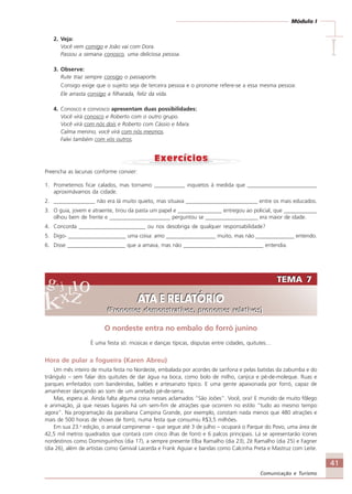 41
Comunicação e Turismo
Módulo I
IIIII
2. Veja:
Você vem comigo e João vai com Dora.
Passou a semana conosco, uma deliciosa pessoa.
3. Observe:
Rute traz sempre consigo o passaporte.
Consigo exige que o sujeito seja de terceira pessoa e o pronome refere-se a essa mesma pessoa:
Ele arrasta consigo a filharada, feliz da vida.
4. Conosco e convosco apresentam duas possibilidades:
Você virá conosco e Roberto com o outro grupo.
Você virá com nós dois e Roberto com Cássio e Mara.
Calma menino, você virá com nós mesmos.
Falei também com vós outros.
Preencha as lacunas conforme convier:
1. Prometemos ficar calados, mas tornamo ___________ inquietos à medida que _________________________
aproximávamos da cidade.
2. _______________ não era lá muito quieto, mas situava __________________________ entre os mais educados.
3. O guia, jovem e atraente, tirou da pasta um papel e ________________ entregou ao policial, que ____________
olhou bem de frente e ______________________ perguntou se ___________________ era maior de idade.
4. Concorda ________________________ ou nos desobriga de qualquer responsabilidade?
5. Digo- _____________________ uma coisa: amo __________________ muito, mas não ______________ entendo.
6. Disse _____________________ que a amava, mas não _____________________________ entendia.
TEMA 7
ATA E RELATÓRIO
(Pronomes demonstrativos, pronomes relativos)
TEMA 7
ATA E RELATÓRIO
(Pronomes demonstrativos, pronomes relativos)
O nordeste entra no embalo do forró junino
É uma festa só: músicas e danças típicas, disputas entre cidades, quitutes…
Hora de pular a fogueira (Karen Abreu)
Um mês inteiro de muita festa no Nordeste, embalada por acordes de sanfona e pelas batidas da zabumba e do
triângulo – sem falar dos quitutes de dar água na boca, como bolo de milho, canjica e pé-de-moleque. Ruas e
parques enfeitados com bandeirolas, balões e artesanato típico. E uma gente apaixonada por forró, capaz de
amanhecer dançando ao som de um arretado pé-de-serra.
Mas, espera aí. Ainda falta alguma coisa nesses aclamados “São Joões”. Você, ora! E munido de muito fôlego
e animação, já que nesses lugares há um sem-fim de atrações que ocorrem no estilo “tudo ao mesmo tempo
agora”. Na programação da paraibana Campina Grande, por exemplo, constam nada menos que 480 atrações e
mais de 500 horas de shows de forró, numa festa que consumiu R$3,5 milhões.
Em sua 23.a
edição, o arraial campinense – que segue até 3 de julho – ocupará o Parque do Povo, uma área de
42,5 mil metros quadrados que contará com cinco ilhas de forró e 6 palcos principais. Lá se apresentarão ícones
nordestinos como Dominguinhos (dia 17), a sempre presente Elba Ramalho (dia 23), Zé Ramalho (dia 25) e Fagner
(dia 26), além de artistas como Genival Lacerda e Frank Aguiar e bandas como Calcinha Preta e Mastruz com Leite.
Comunicação Aluno.p65 27/3/2007, 10:4141
 
