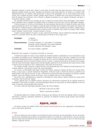 43
Comunicação e Turismo
Módulo I
IIIII
expressivo narração é contar fatos, relatar é contar fatos. Os textos lidos até agora neste livro, tanto quanto o da
segunda unidade, contam nos fatos, episódios acontecidos ou que terão lugar em um tempo e um espaço. Mas,
diferentemente de um relatório, eles apresentam a estrutura de reportagem, de um texto próprio para jornal,
revista, com o objetivo de fazer o público sabedor desses eventos. O relatório tem uma outra característica, é um
texto de feições mais comerciais, visa a informar a direção da empresa ou um superior hierárquico, de quem o
funcionário recebeu a tarefa.
Por exemplo, pensemos uma situação em que o superior da autora dessas duas reportagens, Karen Abreu,
tenha solicitado a ela um relatório do trabalho feito no nordeste e que teve como fruto as reportagens editadas.
O primeiro passo é o de listar as informações. No caso proposto, elas já estão em poder da autora, pois foram
ações praticadas por ela em seu trabalho. O segundo passo é perceber quanto dessas informações será usado e de
que maneira. O terceiro passo é a delimitação do assunto que, neste caso, também já está dado: a viagem para o
nordeste para conhecer os preparativos para as festas juninas. O nordeste inteiro estava no projeto? Quais cidades
seriam visitadas? Somente duas: Campina Grande e Caruaru.
A seguir é preciso elaborar um plano, ou seja, a estrutura do relatório, que se compõe de introdução, desenvol-
vimento e conclusão. Dentro de cada um desses tópicos entrarão os itens. Algo como:
Introdução: 1) objetivo
2) cronograma
Desenvolvimento: 3) tarefas realizadas; 3.1 quantidade; 3.2 qualidade
4) tarefas a serem realizadas: como serão realizadas
5) tarefas impossíveis de realização: causas
Conclusão: 6) a que se chegou; sugestões
Relatório da viagem a Campina Grande e Caruaru
O objetivo da viagem foi visitar as duas cidades do nordeste brasileiro consideradas as mais importantes no que
diz respeito aos festejos juninos. Desembarcamos em Campina Grande no dia 2 de junho, instalamo-nos no hotel
e partimos imediatamente para a visitação ao Parque do Povo, local da realização dos festejos. Acompanhou-nos
nessa empreitada, tanto em Campina Grande como em Caruaru, o assessor do secretário de Turismo do município,
fonte de nossas informações. Depois de dois dias de trabalho, partimos no fim da tarde do dia 4 para Caruaru, onde
a mesma rotina foi seguida no dia 5. Regressamos a São Paulo dia 6 de junho.
Em Campina Grande, visitamos o Parque do Povo, local preparado para a 23ª edição do arraial campinense. Os
números relativos a esse evento constam de nossa reportagem.
Em Caruaru, as festividades terão lugar no Pátio dos Eventos, local que visitamos durante uma manhã inteira.
Fomos a seguir para a avenida Agamenon Magalhães, onde terá lugar o desfile das diversas quadrilhas que
abrilhantarão o São João de Caruaru. À noite, conhecemos os pontos da cidade que preparam os famosos quitutes
gigantes, marca dos festejos juninos de Caruaru, como se poderá notar em nossa reportagem.
De acordo com o planejamento e seguindo a solicitação de nossa editoria, todas as tarefas em pauta foram
cumpridas, nada ficando por realizar.
Como sugestão para um trabalho próximo, pensamos ser interessante a presença de um repórter durante as
festividades. Vivenciando os festejos, o profissional poderá oferecer ao nosso leitor um relato detalhado e mais rico
sobre os prazeres proporcionados pelos eventos.
Em anexo, cópia das reportagens geradas a partir das visitas relatadas.
São Paulo, 8 de junho de 2005.
(Nome e assinatura do relator)
Os relatórios podem ser contábil, científico, de pesquisa, de cobrança, de rotina, de inspeção. Podem ser apenas
informativos, analíticos, opinativos. Rotineiros ou especiais. Os relatórios rotineiros quase sempre usam formulá-
rios pré-impressos.
Em grupo, escrever um relatório tendo como assunto uma excursão de um dia, organizada e comandada por
você a uma reserva ambiental.
2) Ata
Ata é um registro em que se relatam os acontecimentos de uma reunião, de uma assembléia, de uma convenção.
Temos ata de assembléia extraordinária, de assembléia ordinária, de condomínio. Normalmente a ata vem assinada
pelo seu relator, pelo presidente da mesa dirigente e, às vezes, por alguns participantes. A ata é um documento que
obedece a algumas normas:
Comunicação Aluno.p65 27/3/2007, 10:4143
 