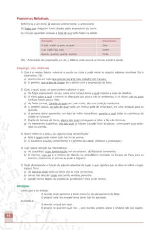 46
Pronomes Relativos ______________________________________________________
Referem-se a um termo já expresso anteriormente, o antecedente.
Os fogos que chegaram foram doados pelos empresários do bairro.
As crianças aguardam ansiosas a festa de que tanto falam na cidade
Variáveis Invariáveis
O qual, a qual; os quais, as quais Que
Cujo, cujos; cuja, cujas Quem
Quanto, quantos; quanta, quantas Onde
Obs.: Antecedido das preposições a e de, o relativo onde assume as formas aonde e donde.
Emprego dos relativos
1) Que é o relativo básico, refere-se a pessoa ou coisa e pode iniciar as orações adjetivas restritivas (1a) e
explicativas (1b).
a) Assistiu-me em tudo que precisei durante meu trabalho em Caruaru.
b) O prefeito, que acaba de chegar, está atônito com a organização da festa.
2) Qual, o qual; quais, os quais podem substituir o que:
a) Os fogos espoucavam no céu, subia uma fumaça densa a qual impedia a visão de detalhes.
b) A mesa sobre a qual o menino se debruçava por pouco não se arrebentou, e os doces com os quais
sonhava foram para o chão.
c) As festas juninas, durante as quais se come muito, são uma tradição nordestina.
d) O enorme cuscuz, ao lado do qual havia um imenso pote de arroz-doce, era uma tentação para os
gulosos.
e) A primeira dama apresentou um bolo de milho maravilhoso, perante o qual todas as cozinheiras da
cidade se curvaram.
f) Diante da barraca de doces, alguns dos quais começavam a faltar, a fila não diminuía.
g) As irreverentes quadrilhas, três das quais já haviam causado furor ao passar, continuavam suas evolu-
ções na avenida.
3) Quem refere-se a pessoa ou alguma coisa personificada:
a) Feliz é quem pode comer tudo nas festas juninas.
b) O cavalheiro a quem cumprimentei é o prefeito da cidade. (Observe a preposição.)
4) Cujo requer atenção na concordância:
a) As quadrilhas, cujas apresentações me encantaram, são bastante irreverentes.
b) O menino, cujo pai é o médico de plantão no ambulatório montado no Parque do Povo para os
eventos, chamuscou as pernas ao pular a fogueira.
5) Onde desempenha a função de adjunto adverbial de lugar, o que significa que só deve se referir a lugar,
espaço físico:
a) As barracas onde estão os doces são as mais concorridas.
b) Ainda não descobri onde está sendo vendida pamonha.
c) Aonde iremos depois do espetáculo pirotécnico? (Para onde iremos)
Atenção:
construção a ser evitada:
A reunião onde gastamos a tarde inteira foi de planejamento da festa.
O projeto onde nos empenhamos tanto não foi aprovado.
O correto é:
A reunião na qual (em que)...
O projeto no qual (em que) nos…, pois reunião, projeto, plano e similares não são lugares.
Comunicação Aluno.p65 27/3/2007, 10:4146
 