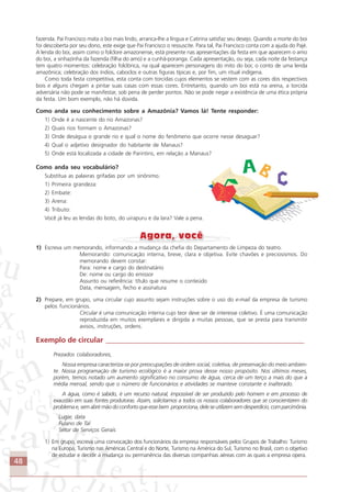 48
fazenda. Pai Francisco mata o boi mais lindo, arranca-lhe a língua e Catirina satisfaz seu desejo. Quando a morte do boi
foi descoberta por seu dono, este exige que Pai Francisco o ressuscite. Para tal, Pai Francisco conta com a ajuda do Pajé.
A lenda do boi, assim como o folclore amazonense, está presente nas apresentações da festa em que aparecem o amo
do boi, a sinhazinha da fazenda (filha do amo) e a cunhã-poranga. Cada apresentação, ou seja, cada noite da festança
tem quatro momentos: celebração folclórica, na qual aparecem personagens do mito do boi; o conto de uma lenda
amazônica; celebração dos índios, caboclos e outras figuras típicas e, por fim, um ritual indígena.
Como toda festa competitiva, esta conta com torcidas cujos elementos se vestem com as cores dos respectivos
bois e alguns chegam a pintar suas casas com essas cores. Entretanto, quando um boi está na arena, a torcida
adversária não pode se manifestar, sob pena de perder pontos. Não se pode negar a existência de uma ética própria
da festa. Um bom exemplo, não há dúvida.
Como anda seu conhecimento sobre a Amazônia? Vamos lá! Tente responder:
1) Onde é a nascente do rio Amazonas?
2) Quais rios formam o Amazonas?
3) Onde deságua o grande rio e qual o nome do fenômeno que ocorre nesse desaguar?
4) Qual o adjetivo designador do habitante de Manaus?
5) Onde está localizada a cidade de Parintins, em relação a Manaus?
Como anda seu vocabulário?
Substitua as palavras grifadas por um sinônimo.
1) Primeira grandeza:
2) Embate:
3) Arena:
4) Tributo:
Você já leu as lendas do boto, do uirapuru e da Iara? Vale a pena.
1) Escreva um memorando, informando a mudança da chefia do Departamento de Limpeza do teatro.
Memorando: comunicação interna, breve, clara e objetiva. Evite chavões e preciosismos. Do
memorando devem constar:
Para: nome e cargo do destinatário
De: nome ou cargo do emissor
Assunto ou referência: título que resume o conteúdo
Data, mensagem, fecho e assinatura
2) Prepare, em grupo, uma circular cujo assunto sejam instruções sobre o uso do e-mail da empresa de turismo
pelos funcionários.
Circular é uma comunicação interna cujo teor deve ser de interesse coletivo. É uma comunicação
reproduzida em muitos exemplares e dirigida a muitas pessoas, que se presta para transmitir
avisos, instruções, ordens.
Exemplo de circular ______________________________________________________
Prezados colaboradores,
Nossa empresa caracteriza-se por preocupações de ordem social, coletiva, de preservação do meio ambien-
te. Nossa programação de turismo ecológico é a maior prova desse nosso propósito. Nos últimos meses,
porém, temos notado um aumento significativo no consumo de água, cerca de um terço a mais do que a
média mensal, sendo que o número de funcionários e atividades se manteve constante e inalterado.
A água, como é sabido, é um recurso natural, impossível de ser produzido pelo homem e em processo de
exaustão em suas fontes produtoras. Assim, solicitamos a todos os nossos colaboradores que se conscientizem do
problema e, sem abrir mão do conforto que esse bem proporciona, dele se utilizem sem desperdício, com parcimônia.
Lugar, data
Fulano de Tal
Setor de Serviços Gerais
1) Em grupo, escreva uma convocação dos funcionários da empresa responsáveis pelos Grupos de Trabalho: Turismo
na Europa, Turismo nas Américas Central e do Norte, Turismo na América do Sul, Turismo no Brasil, com o objetivo
de estudar e decidir a mudança ou permanência das diversas companhias aéreas com as quais a empresa opera.
Comunicação Aluno.p65 27/3/2007, 10:4148
 