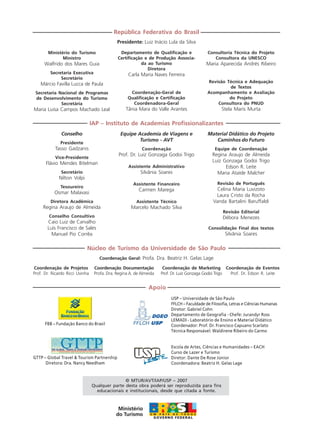Apoio
Ministério do Turismo
Ministro
Walfrido dos Mares Guia
Secretaria Executiva
Secretário
Márcio Favilla Lucca de Paula
Secretaria Nacional de Programas
de Desenvolvimento do Turismo
Secretária
Maria Luisa Campos Machado Leal
República Federativa do Brasil
Presidente: Luiz Inácio Lula da Silva
Departamento de Qualificação e
Certificação e de Produção Associa-
da ao Turismo
Diretora
Carla Maria Naves Ferreira
Coordenação-Geral de
Qualificação e Certificação
Coordenadora-Geral
Tânia Mara do Valle Arantes
Consultoria Técnica do Projeto
Consultora da UNESCO
Maria Aparecida Andrés Ribeiro
Revisão Técnica e Adequação
de Textos
Acompanhamento e Avaliação
do Projeto
Consultora do PNUD
Stela Maris Murta
Conselho
Presidente
Tasso Gadzanis
Vice-Presidente
Flávio Mendes Bitelman
Secretário
Nilton Volpi
Tesoureiro
Osmar Malavasi
Diretora Acadêmica
Regina Araujo de Almeida
Conselho Consultivo
Caio Luiz de Carvalho
Luís Francisco de Sales
Manuel Pio Corrêa
IAP – Instituto de Academias Profissionalizantes
Equipe Academia de Viagens e
Turismo - AVT
Coordenação
Prof. Dr. Luiz Gonzaga Godoi Trigo
Assistente Administrativo
Silvânia Soares
Assistente Financeiro
Carmen Marega
Assistente Técnico
Marcelo Machado Silva
Material Didático do Projeto
Caminhos do Futuro
Equipe de Coordenação
Regina Araujo de Almeida
Luiz Gonzaga Godoi Trigo
Edson R. Leite
Maria Ataíde Malcher
Revisão de Português
Celina Maria Luvizoto
Laura Cristo da Rocha
Vanda Bartalini Baruffaldi
Revisão Editorial
Débora Menezes
Consolidação Final dos textos
Silvânia Soares
Coordenação de Projetos
Prof. Dr. Ricardo Ricci Uvinha
Núcleo de Turismo da Universidade de São Paulo
Coordenação Geral: Profa. Dra. Beatriz H. Gelas Lage
Coordenação Documentação
Profa. Dra. Regina A. de Almeida
Coordenação de Marketing
Prof. Dr. Luiz Gonzaga Godoi Trigo
Coordenação de Eventos
Prof. Dr. Edson R. Leite
© MTUR/AVT/IAP/USP – 2007
Qualquer parte desta obra poderá ser reproduzida para fins
educacionais e institucionais, desde que citada a fonte.
Escola de Artes, Ciências e Humanidades – EACH
Curso de Lazer e Turismo
Diretor: Dante De Rose Júnior
Coordenadora: Beatriz H. Gelas Lage
FBB – Fundação Banco do Brasil
GTTP – Global Travel & Tourism Partnership
Diretora: Dra. Nancy Needham
USP – Universidade de São Paulo
FFLCH – Faculdade de Filosofia, Letras e Ciências Humanas
Diretor: Gabriel Cohn
Departamento de Geografia - Chefe: Jurandyr Ross
LEMADI - Laboratório de Ensino e Material Didático
Coordenador: Prof. Dr. Francisco Capuano Scarlato
Técnica Responsável: Waldirene Ribeiro do Carmo
Comunicação Aluno.p65 27/3/2007, 10:414
 
