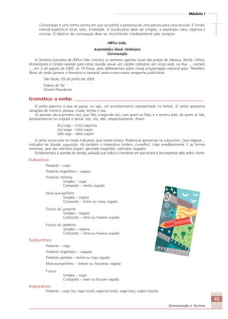 49
Comunicação e Turismo
Módulo I
IIIII
Convocação é uma forma escrita em que se solicita a presença de uma pessoa para uma reunião. É funda-
mental especificar local, data, finalidade. O vocabulário deve ser simples, a expressão clara, objetiva e
concisa. O objetivo da convocação deve ser reconhecido imediatamente pelo receptor.
JMTur Ltda.
Assembléia Geral Ordinária
Convocação
A Diretoria Executiva da JMTur Ltda. convoca os senhores agentes locais das praças de Manaus, Recife, Vitória,
Florianópolis e Campo Grande para nossa reunião anual, em caráter ordinário, em nossa sede, na Rua ..., número
..., em 5 de agosto de 2005, às 14 horas, para deliberarmos sobre nossa programação nacional para “Réveillon,
férias de verão (janeiro e fevereiro) e carnaval, assim como nossa campanha publicitária.
São Paulo, 05 de junho de 2005
Fulano de Tal
Diretor-Presidente
Gramática: o verbo ______________________________________________________
O verbo exprime o que se passa, ou seja, um acontecimento representado no tempo. O verbo apresenta
variações de número, pessoa, modo, tempo e voz.
As pessoas são a primeira (eu), que fala; a segunda (tu), com quem se fala); e a terceira (ele), de quem se fala.
Apresentam-se no singular e plural: nós, vós, eles, respectivamente. Assim:
(Eu) viajo – (nós) viajamos
(tu) viajas – (vós) viajais
(ele) viaja – (eles) viajam
O verbo acima está no modo indicativo, que revela certeza. Poderia se apresentar no subjuntivo: Caso viajasse...,
indicador de dúvida, suposição. Há também o imperativo (ordem, conselho): Viaje imediatamente. E as formas
nominais, que são infinitivo (viajar), gerúndio (viajando), particípio (viajado).
Fundamental é a questão do tempo, variação que indica o momento em que ocorre o fato expresso pelo verbo. Assim:
Indicativo
Presente – viajo
Pretérito Imperfeito – viajava
Pretérito Perfeito
Simples – viajei
Composto – tenho viajado
Mais-que-perfeito
Simples – viajara
Composto – tinha ou havia viajado
Futuro do presente
Simples – viajarei
Composto – terei ou haverei viajado
Futuro do pretérito
Simples – viajaria
Composto – teria ou haveria viajado
Subjuntivo
Presente – viaje
Pretérito Imperfeito – viajasse
Pretérito perfeito – tenha ou haja viajado
Mais-que-perfeito – tivesse ou houvesse viajado
Futuro
Simples – viajar
Composto – tiver ou houver viajado
Imperativo
Presente – viaja (tu), viaje (você), viajemos (nós), viajai (vós), viajem (vocês)
Comunicação Aluno.p65 27/3/2007, 10:4149
 