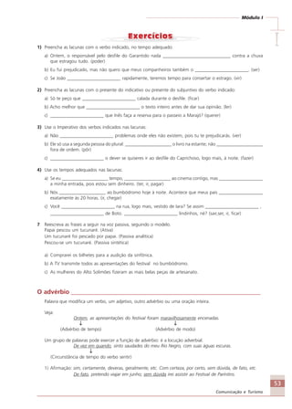 53
Comunicação e Turismo
Módulo I
IIIII1) Preencha as lacunas com o verbo indicado, no tempo adequado:
a) Ontem, o responsável pelo desfile do Garantido nada _____________________________ contra a chuva
que estragou tudo. (poder)
b) Eu fui prejudicado, mas não quero que meus companheiros também o _______________________. (ser)
c) Se João _______________________ rapidamente, teremos tempo para consertar o estrago. (vir)
2) Preencha as lacunas com o presente do indicativo ou presente do subjuntivo do verbo indicado:
a) Só te peço que _______________________ calada durante o desfile. (ficar)
b) Acho melhor que _______________________ o texto inteiro antes de dar sua opinião. (ler)
c) _______________________ que Inês faça a reserva para o passeio a Marajó? (querer)
3) Use o Imperativo dos verbos indicados nas lacunas:
a) Não _______________________ problemas onde eles não existem, pois tu te prejudicarás. (ver)
b) Ele só usa a segunda pessoa do plural: ____________________ o livro na estante; não ____________________
fora de ordem. (pôr)
c) _______________________ o dever se quiseres ir ao desfile do Caprichoso, logo mais, à noite. (fazer)
4) Use os tempos adequados nas lacunas:
a) Se eu ____________________ tempo, ____________________ ao cinema contigo, mas ___________________
a minha entrada, pois estou sem dinheiro. (ter, ir, pagar)
b) Nós ____________________ ao bumbódromo hoje à noite. Acontece que meus pais ___________________
exatamente às 20 horas. (ir, chegar)
c) Você _______________________ na rua, logo mais, vestido de Iara? Se assim _______________________ ,
_______________________ de Boto. _______________________ lindinhos, né? (sair,ser, ir, ficar)
7 Reescreva as frases a seguir na voz passiva, seguindo o modelo.
Papai pescou um tucunaré. (Ativa)
Um tucunaré foi pescado por papai. (Passiva analítica)
Pescou-se um tucunaré. (Passiva sintética)
a) Comprarei os bilhetes para a audição da sinfônica.
b) A TV transmite todos as apresentações do festival no bumbódromo.
c) As mulheres do Alto Solimões fizeram as mais belas peças de artesanato.
O advérbio ______________________________________________________________
Palavra que modifica um verbo, um adjetivo, outro advérbio ou uma oração inteira.
Veja:
Ontem, as apresentações do festival foram maravilhosamente encenadas.
↓↓↓↓↓ ↓↓↓↓↓
(Advérbio de tempo) (Advérbio de modo)
Um grupo de palavras pode exercer a função de advérbio: é a locução adverbial.
De vez em quando, sinto saudades do meu Rio Negro, com suas águas escuras.
↓↓↓↓↓
(Circunstância de tempo do verbo sentir)
1) Afirmação: sim, certamente, deveras, geralmente, etc. Com certeza, por certo, sem dúvida, de fato, etc.
De fato, pretendo viajar em junho; sem dúvida irei assistir ao Festival de Parintins.
Comunicação Aluno.p65 27/3/2007, 10:4153
 