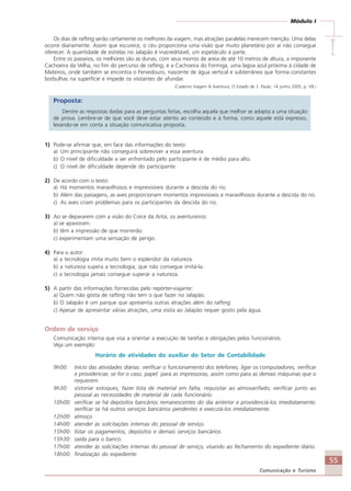 55
Comunicação e Turismo
Módulo I
IIIII
Os dias de rafting serão certamente os melhores da viagem, mas atrações paralelas merecem menção. Uma delas
ocorre diariamente. Assim que escurece, o céu proporciona uma visão que muito planetário por aí não consegue
oferecer. A quantidade de estrelas no Jalapão é inacreditável, um espetáculo à parte.
Entre os passeios, os melhores são as dunas, com seus morros de areia de até 10 metros de altura, a imponente
Cachoeira da Velha, no fim do percurso de rafting, e a Cachoeira do Formiga, uma lagoa azul próxima à cidade de
Mateiros, onde também se encontra o Fervedouro, nascente de água vertical e subterrânea que forma constantes
borbulhas na superfície e impede os visitantes de afundar.
(Caderno Viagem & Aventura, O Estado de S. Paulo, 14 junho 2005, p. V8.)
Proposta:
Dentre as respostas dadas para as perguntas feitas, escolha aquela que melhor se adapta a uma situação
de prova. Lembre-se de que você deve estar atento ao conteúdo e à forma, como aquele está expresso,
levando-se em conta a situação comunicativa proposta.
1) Pode-se afirmar que, em face das informações do texto:
a) Um principiante não conseguirá sobreviver a essa aventura.
b) O nível de dificuldade a ser enfrentado pelo participante é de médio para alto.
c) O nível de dificuldade depende do participante.
2) De acordo com o texto:
a) Há momentos maravilhosos e imprevisíveis durante a descida do rio.
b) Além das paisagens, as aves proporcionam momentos imprevisíveis e maravilhosos durante a descida do rio.
c) As aves criam problemas para os participantes da descida do rio.
3) Ao se depararem com a visão do Coice da Anta, os aventureiros:
a) se apavoram.
b) têm a impressão de que morrerão.
c) experimentam uma sensação de perigo.
4) Para o autor:
a) a tecnologia imita muito bem o esplendor da natureza.
b) a natureza supera a tecnologia, que não consegue imitá-la.
c) a tecnologia jamais consegue superar a natureza.
5) A partir das informações fornecidas pelo repórter-viajante:
a) Quem não gosta de rafting não tem o que fazer no Jalapão.
b) O Jalapão é um parque que apresenta outras atrações além do rafting.
c) Apesar de apresentar várias atrações, uma visita ao Jalapão requer gosto pela água.
Ordem de serviço
Comunicação interna que visa a orientar a execução de tarefas e obrigações pelos funcionários.
Veja um exemplo:
Horário de atividades do auxiliar do Setor de Contabilidade
9h00: Início das atividades diárias: verificar o funcionamento dos telefones, ligar os computadores, verificar
e providenciar, se for o caso, papel para as impressoras, assim como para as demais máquinas que o
requerem.
9h30: vistoriar estoques, fazer lista de material em falta, requisitar ao almoxarifado; verificar junto ao
pessoal as necessidades de material de cada funcionário.
10h00: verificar se há depósitos bancários remanescentes do dia anterior e providenciá-los imediatamente;
verificar se há outros serviços bancários pendentes e executá-los imediatamente.
12h00: almoço
14h00: atender às solicitações internas do pessoal de serviço.
15h00: listar os pagamentos, depósitos e demais serviços bancários.
15h30: saída para o banco.
17h00: atender às solicitações internas do pessoal de serviço, visando ao fechamento do expediente diário.
18h00: finalização do expediente.
Comunicação Aluno.p65 27/3/2007, 10:4155
 