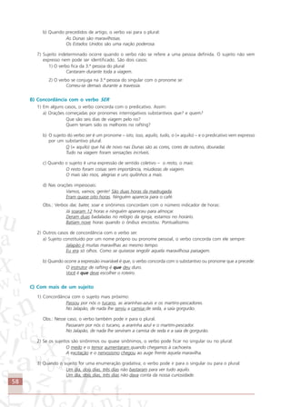 58
b) Quando precedidos de artigo, o verbo vai para o plural:
As Dunas são maravilhosas.
Os Estados Unidos são uma nação poderosa.
7) Sujeito indeterminado ocorre quando o verbo não se refere a uma pessoa definida. O sujeito não vem
expresso nem pode ser identificado. São dois casos:
1) O verbo fica da 3.ª pessoa do plural
Cantaram durante toda a viagem.
2) O verbo se conjuga na 3.ª pessoa do singular com o pronome se:
Comeu-se demais durante a travessia.
B) Concordância com o verbo SER
1) Em alguns casos, o verbo concorda com o predicativo. Assim:
a) Orações começadas por pronomes interrogativos substantivos que? e quem?
Que são seis dias de viagem pelo rio?
Quem teriam sido os melhores no rafting?
b) O sujeito do verbo ser é um pronome – isto, isso, aquilo, tudo, o (= aquilo) – e o predicativo vem expresso
por um substantivo plural:
O (= aquilo) que há de novo nas Dunas são as cores, cores de outono, douradas
Tudo na viagem foram sensações incríveis.
c) Quando o sujeito é uma expressão de sentido coletivo – o resto, o mais:
O resto foram coisas sem importância, miudezas de viagem.
O mais são risos, alegrias e uns quilinhos a mais.
d) Nas orações impessoais:
Vamos, vamos, gente! São duas horas da madrugada.
Eram quase oito horas. Ninguém aparecia para o café.
Obs.: Verbos dar, bater, soar e sinônimos concordam com o número indicador de horas:
Já soaram 12 horas e ninguém apareceu para almoçar.
Deram duas badaladas no relógio da igreja, estamos no horário.
Batiam nove horas quando o ônibus encostou. Pontualíssimo.
2) Outros casos de concordância com o verbo ser.
a) Sujeito constituído por um nome próprio ou pronome pessoal, o verbo concorda com ele sempre:
Jalapão é muitas maravilhas ao mesmo tempo.
Eu era só olhos. Como se quisesse engolir aquela maravilhosa paisagem.
b) Quando ocorre a expressão invariável é que, o verbo concorda com o substantivo ou pronome que a precede:
O instrutor de rafting é que deu duro.
Você é que deve escolher o roteiro.
C) Com mais de um sujeito
1) Concordância com o sujeito mais próximo:
Passou por nós o tucano, as ararinhas-azuis e os martins-pescadores.
No Jalapão, de nada lhe serviu a camisa de seda, a saia gorgurão.
Obs.: Nesse caso, o verbo também pode ir para o plural.
Passaram por nós o tucano, a ararinha azul e o martim-pescador.
No Jalapão, de nada lhe serviram a camisa de seda e a saia de gorgurão.
2) Se os sujeitos são sinônimos ou quase sinônimos, o verbo pode ficar no singular ou no plural:
O medo e o temor aumentaram quando chegamos à cachoeira.
A excitação e o nervosismo chegou ao auge frente àquela maravilha.
3) Quando o sujeito for uma enumeração gradativa; o verbo pode ir para o singular ou para o plural:
Um dia, dois dias, três dias não bastaram para ver tudo aquilo.
Um dia, dois dias, três dias não dava conta da nossa curiosidade.
Comunicação Aluno.p65 27/3/2007, 10:4158
 