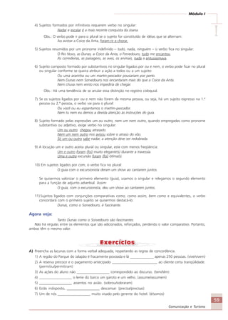 59
Comunicação e Turismo
Módulo I
IIIII
4) Sujeitos formados por infinitivos requerem verbo no singular:
Nadar e escalar é a mais recente conquista da Joana.
Obs.: O verbo pode ir para o plural se o sujeito for constituído de idéias que se alternam:
Ao avistar a Coice da Anta, foram rir e chorar.
5) Sujeitos resumidos por um pronome indefinido – tudo, nada, ninguém – o verbo fica no singular:
O Rio Novo, as Dunas, a Coice da Anta, o Fervedouro, tudo me encantou.
As corredeiras, as paisagens, as aves, os animais, nada a entusiasmava.
6) Sujeito composto formado por substantivos no singular ligados por ou e nem, o verbo pode ficar no plural
ou singular conforme se queira atribuir a ação a todos ou a um sujeito:
Ou uma ararinha ou um martin-pescador pousariam por perto.
Nem Dunas nem Sorvedouro nos encantaram mais do que a Coice da Anta.
Nem chuva nem vento nos impediria de chegar.
Obs.: Há uma tendência de se anular essa distinção no registro coloquial.
7) Se os sujeitos ligados por ou e nem não forem da mesma pessoa, ou seja, há um sujeito expresso na 1.ª
pessoa ou 2.ª pessoa, o verbo vai para o plural:
Ou você ou eu espantamos o martim-pescador.
Nem tu nem eu demos a devida atenção às instruções do guia.
8) Sujeito formado pelas expressões um ou outro, nem um nem outro, quando empregadas como pronome
substantivo ou adjetivo, exige verbo no singular:
Um ou outro chegou atrasado.
Nem um nem outro nos avisou sobre o atraso do vôo.
Só um ou outro sabe nadar, a atenção deve ser redobrada.
9) A locução um e outro aceita plural ou singular, este com menos freqüência:
Um e outro foram (foi) muito elegante(s) durante a travessia.
Uma e outra excursão foram (foi) ótima(s).
10) Em sujeitos ligados por com, o verbo fica no plural:
O guia com o excursionista deram um show ao cantarem juntos.
Se quisermos valorizar o primeiro elemento (guia), usamos o singular e relegamos o segundo elemento
para a função de adjunto adverbial. Assim:
O guia, com o excursionista, deu um show ao cantarem juntos.
11) Sujeitos ligados com conjunções comparativas como, como assim, bem como e equivalentes, o verbo
concordará com o primeiro sujeito se quisermos destacá-lo:
Dunas, como o Sorvedouro, é fascinante.
Agora veja:
Tanto Dunas como o Sorvedouro são fascinantes.
Não há vírgulas entre os elementos que são adicionados, reforçados, perdendo o valor comparativo. Portanto,
ambos têm o mesmo valor.
A) Preencha as lacunas com a forma verbal adequada, respeitando as regras de concordância.
1) A região do Parque do Jalapão é fracamente povoada e lá _____________ apenas 250 pessoas. (vive/vivem)
2) A reserva precoce e o pagamento antecipado _________________________ ao cliente certa tranqüilidade.
(permitiu/permitiram)
3) As ações do aluno não __________________ correspondido ao discurso. (tem/têm)
4) __________________ o leme do barco um garoto e um velho. (assume/assumem)
5) __________________ assentos no avião. (sobrou/sobraram)
6) Estás indisposto, __________________ descansar. (precisa/precisas)
7) Um de nós __________________ muito visado pelo gerente do hotel. (é/somos)
Comunicação Aluno.p65 27/3/2007, 10:4159
 