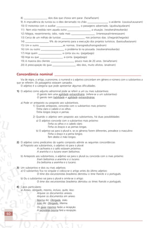 60
8) __________________ dois dias que chovia sem parar. (fazia/faziam)
9) A imprudência do turista ou o óleo derramado no chão ________________ o acidente. (causou/causaram)
10) O motorista com o auxiliar __________________ o passageiro adoentado. (ajudou/ajudaram)
11) Nem esta medida nem aquela outra __________________ a situação. (resolverá/resolverão)
12) Mágoa, ressentimento, ódio, nada mais __________________. (interessava/interessavam)
13) Cerca de um milhão de turistas __________________ nos próximos dias. (chegará/chegarão)
14) __________________ 9% do orçamento para a execução dos projetos turísticos. (bastou/bastaram)
15) Um e outro __________________as normas. (transgrediu/transgrediram)
16) Um ou outro __________________ o problema lá na pousada. (resolverá/resolverão)
17) Hoje quem __________________ a conta sou eu. (paga/pago)
18) Hoje eu que __________________ a conta. (paga/pago)
19) A maioria dos clientes __________________ pouco mais de 20 anos. (teria/teriam)
20) A preocupação do guia __________________ eles dois, muito afoitos. (era/eram)
Concordância nominal ___________________________________________________
Via de regra, o artigo, o pronome, o numeral e o adjetivo concordam em gênero e número com o substantivo a
que se referem: Os passageiros estavam cansados.
O adjetivo é a categoria que pode apresentar algumas dificuldades.
1) O adjetivo como adjunto adnominal pode se referir a um ou mais substantivos:
O garoto tem uma agilidade extraordinária. (refere-se a um substantivo)
O garoto tem habilidade e agilidade extraordinárias.
a) Pode vir anteposto ou posposto aos substantivos.
1) Quando anteposto, concorda com o substantivo mais próximo:
Tinha claro o cabelo e os olhos.
Tinha longos braços e pernas.
2) Quando o adjetivo vem posposto aos substantivos, há duas possibilidades:
a) O adjetivo concorda com o substantivo mais próximo:
Tinha os olhos e o cabelo claro.
Tinha os braços e as pernas longas.
b) O adjetivo vai para o plural e, se os gêneros forem diferentes, prevalece o masculino:
Tinha o braço e a perna longos.
Tem dedos e mão longos.
2) O adjetivo como predicativo do sujeito composto admite as seguintes concordâncias:
a) Posposto aos substantivos, o adjetivo irá para o plural:
A cachoeira e o salto estavam próximos.
A ararinha e o tucano eram belíssimos.
b) Anteposto aos substantivos, o adjetivo vai para o plural ou concorda com o mais próximo:
Eram belíssimos a ararinha e o tucano.
Era belíssima a ararinha e o tucano.
3) Um substantivo e dois ou mais adjetivos
a) O substantivo fica no singular e coloca-se o artigo antes do último adjetivo:
O time dos excursionistas brasileiros derrotou o time francês e o português.
b) Ou o substantivo vai para o plural e omite-se o artigo:
O time dos excursionistas brasileiros derrotou os times francês e português.
4) Casos particulares:
a) Anexo, obrigado, mesmo, incluso, quite, leso:
Arquive os documentos anexos.
Arquive os documentos em anexo.
Marina diz: Obrigada, João.
João diz: Obrigado, Marina.
Os guias mesmos farão a recepção.
A secretária mesma fará a recepção.
Comunicação Aluno.p65 27/3/2007, 10:4160
 