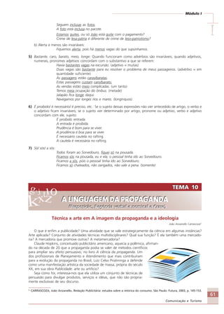 61
Comunicação e Turismo
Módulo I
IIIII
Seguem inclusas as fotos.
A foto está inclusa no pacote.
Estamos quites, ou só João está quite com o pagamento?
Crime de lesa-pátria é diferente de crime de leso-patriotismo?
b) Alerta e menos são invariáveis:
Fiquemos alerta, pois há menos vagas do que supúnhamos.
5) Bastante, caro, barato, meio, longe: Quando funcionam como advérbios são invariáveis; quando adjetivos,
numerais, pronomes adjetivos concordam com o substantivo a que se referem:
Havia bastantes vagas na excursão. (adjetivo = muitas)
Duas vagas são bastante para eu resolver o problema de meus passageiros. (advérbio = em
quantidade suficiente)
As passagens estão caras/baratas.
Estas passagens custam caro/barato.
As vendas estão meio complicadas. (um tanto)
Temos meia ocupação do ônibus. (metade)
Jalapão fica longe daqui.
Navegamos por longes rios e mares. (longínquos)
6) É proibido/ é necessário/ é preciso, etc.: Se o sujeito dessas expressões não vier antecedido de artigo, o verbo e
o adjetivo ficam invariáveis; se o sujeito vier determinado por artigo, pronome ou adjetivo, verbo e adjetivo
concordam com ele, sujeito:
É proibido entrada.
A entrada é proibida.
Prudência é bom para se viver.
A prudência é boa para se viver.
É necessário cautela no rafting.
A cautela é necessária no rafting.
7) Só/ sós/ a sós:
Todos foram ao Sorvedouro, fiquei só na pousada.
Ficamos sós na pousada, eu e ela; o pessoal tinha ido ao Sorvedouro.
Ficamos a sós, pois o pessoal tinha ido ao Sorvedouro.
Ficamos só chateados, não zangados, não vale a pena. (somente)
TEMA 10
A LINGUAGEM DA PROPAGANDA
(Preposição, Regência verbal e nominal e Crase)
TEMA 10
A LINGUAGEM DA PROPAGANDA
(Preposição, Regência verbal e nominal e Crase)
Técnica x arte em A imagem da propaganda e a ideologia
João Anzanello Carrascoza5
O que é enfim a publicidade? Uma atividade que se vale estrategicamente da ciência em algumas instâncias?
Arte aplicada? Conjunto de atividades técnicas multidisciplinares? Qual sua função? É ela também uma mercado-
ria? A mercadoria que promove outras? A metamercadoria?
Claude Hopkins, conceituado publicitário americano, aquecia a polêmica, afirman-
do na década de 20 que a propaganda podia se valer de métodos científicos
para ampliar seu efeito persuasivo, no livro A ciência da propaganda. Um
dos profissionais de Planejamento e Atendimento que mais contribuíram
para a evolução da propaganda no Brasil, Luiz Celso Piratininga a defende
como uma manifestação artística da sociedade de massa, própria do século
XX, em sua obra Publicidade: arte ou artifício?
Seja como for, interessa-nos que ela utiliza um conjunto de técnicas de
persuasão para divulgar produtos, serviços e idéias, que não são propria-
mente exclusivas de seu discurso.
5
CARRASCOZA, João Anzanello. Redação Publicitária: estudos sobre a retórica do consumo. São Paulo: Futura, 2003, p. 145-153.
Comunicação Aluno.p65 27/3/2007, 10:4161
 