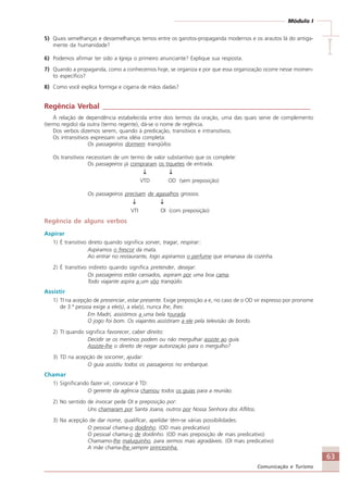 63
Comunicação e Turismo
Módulo I
IIIII
5) Quais semelhanças e dessemelhanças temos entre os garotos-propaganda modernos e os arautos lá do antiga-
mente da humanidade?
6) Podemos afirmar ter sido a Igreja o primeiro anunciante? Explique sua resposta.
7) Quando a propaganda, como a conhecemos hoje, se organiza e por que essa organização ocorre nesse momen-
to específico?
8) Como você explica formiga e cigarra de mãos dadas?
Regência Verbal _________________________________________________________
À relação de dependência estabelecida entre dois termos da oração, uma das quais serve de complemento
(termo regido) da outra (termo regente), dá-se o nome de regência.
Dos verbos dizemos serem, quando à predicação, transitivos e intransitivos.
Os intransitivos expressam uma idéia completa:
Os passageiros dormem tranqüilos.
Os transitivos necessitam de um termo de valor substantivo que os complete:
Os passageiros já compraram os tíquetes de entrada.
↓↓↓↓↓ ↓↓↓↓↓
VTD OD (sem preposição)
Os passageiros precisam de agasalhos grossos.
↓↓↓↓↓ ↓↓↓↓↓
VTI OI (com preposição)
Regência de alguns verbos
Aspirar
1) É transitivo direto quando significa sorver, tragar, respirar::
Aspiramos o frescor da mata.
Ao entrar no restaurante, logo aspiramos o perfume que emanava da cozinha.
2) É transitivo indireto quando significa pretender, desejar:
Os passageiros estão cansados, aspiram por uma boa cama.
Todo viajante aspira a um vôo tranqüilo.
Assistir
1) TI na acepção de presenciar, estar presente. Exige preposição a e, no caso de o OD vir expresso por pronome
de 3.ª pessoa exige a ele(s), a ela(s), nunca lhe, lhes:
Em Madri, assistimos a uma bela tourada.
O jogo foi bom. Os viajantes assistiram a ele pela televisão de bordo.
2) TI quando significa favorecer, caber direito:
Decidir se os meninos podem ou não mergulhar assiste ao guia.
Assiste-lhe o direito de negar autorização para o mergulho?
3) TD na acepção de socorrer, ajudar:
O guia assistiu todos os passageiros no embarque.
Chamar
1) Significando fazer vir, convocar é TD:
O gerente da agência chamou todos os guias para a reunião.
2) No sentido de invocar pede OI e preposição por:
Uns chamaram por Santa Joana, outros por Nossa Senhora dos Aflitos.
3) Na acepção de dar nome, qualificar, apelidar têm-se várias possibilidades:
O pessoal chama-o doidinho. (OD mais predicativo)
O pessoal chama-o de doidinho. (OD mais preposição de mais predicativo)
Chamamo-lhe maluquinho, para sermos mais agradáveis. (OI mais predicativo)
A mãe chama-lhe sempre princesinha.
Comunicação Aluno.p65 27/3/2007, 10:4163
 