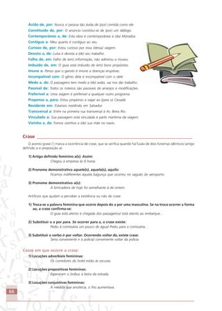 66
Ávido de, por: Nunca vi pessoa tão ávida de (por) comida como ele.
Constituído de, por: O anúncio constitui-se de (por) um diálogo.
Contemporâneo a, de: Esta obra é contemporânea à (da) Monalisa.
Contíguo a: Meu quarto é contíguo ao seu.
Curioso de, por: Estou curioso por essa (dessa) viagem.
Devoto a, de: Luísa é devota a (de) seu trabalho.
Falho de, em: Falho de (em) informação, não admirou o museu.
Imbuído de, em: O guia está imbuído de (em) bons propósitos.
Imune a: Penso que o garoto é imune a doenças eruptivas.
Incompatível com: O gênio dela é incompatível com o dele.
Medo a, de: O passageiro tem medo a (de) avião, vai nos dar trabalho.
Passível de: Todos os roteiros são passíveis de arranjos e modificações.
Preferível a: Uma viagem é preferível a qualquer outro programa.
Propenso a, para: Estou propenso a viajar ao (para o) Canadá.
Residente em: Estamos residindo em Salvador.
Transversal a: Entre na primeira rua transversal à Av. Beira Rio.
Vinculado a: Sua passagem está vinculada à parte marítima da viagem.
Vizinho a, de: Fomos vizinhos a (de) sua mãe no navio.
Crase ___________________________________________________________________
O acento grave (‘) marca a ocorrência de crase, que se verifica quando há fusão de dois fonemas idênticos (artigo
definido a e preposição a):
1) Artigo definido feminino a(s). Assim:
Chegou à empresa às 8 horas.
2) Pronome demonstrativo aquele(s), aquela(s), aquilo:
Ficamos indiferentes àquela bagunça que ocorreu no saguão do aeroporto.
3) Pronome demonstrativo a(s):
A brincadeira de hoje foi semelhante à de ontem.
Artifícios que ajudam a perceber a existência ou não de crase:
1) Troca-se a palavra feminina que ocorre depois do a por uma masculina. Se na troca ocorrer a forma
ao, a crase confirma-se:
O guia está atento à chegada dos passageiros/ está atento ao embarque…
2) Substituir o a por para. Se ocorrer para a, a crase existe:
Pediu à comissária um pouco de água/ Pediu para a comissária…
3) Substituir o verbo ir por voltar. Ocorrendo voltar da, existe crase:
Seria conveniente ir à polícia/ conveniente voltar da polícia.
Casos em que ocorre a crase:
1) Locuções adverbiais femininas:
Os corredores do hotel estão às escuras.
2) Locuções prepositivas femininas:
Esperaram o ônibus à beira da estrada.
3) Locuções conjuntivas femininas:
À medida que anoitecia, o frio aumentava.
Comunicação Aluno.p65 27/3/2007, 10:4166
 