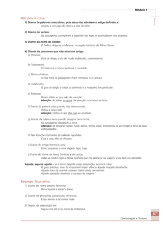67
Comunicação e Turismo
Módulo I
IIIII
Não ocorre crase:
1) Diante de palavras masculinas, pois estas não admitem o artigo definido a:
Assistiu a um jogo de vôlei e a dois de tênis.
2) Diante de verbos:
Os passageiros começaram a tagarelar tão logo se acomodaram nos assentos.
3) Diante do nome de cidade:
O ônibus dirige-se a Mariana, na região histórica de Minas Gerais.
4) Diante de pronomes que não admitem artigo:
a) Pessoais:
Você se dirigiu a ela de modo indelicado, convenhamos.
b) Tratamento:
Contaremos a Vossa Senhoria o sucedido.
c) Demonstrativos:
A essa hora os passageiros ficam nervosos, é o cansaço.
d) Indefinidos:
O guia se dirigiu a todas as senhoras e a ninguém, em particular.
e) Relativos:
Deram idéias as que não dei atenção.
Atenção: As idéias às quais dei atenção mostraram-se boas.
f) Diante da palavra casa quando não determinada:
Voltou a casa cedo.
Atenção: Voltou à casa dos pais ao anoitecer.
g) Diante da palavra terra quando designar terra firme:
Os passageiros desceram a terra.
Atenção: ao designar região, local, pátria, temos crase: Emocionou-se ao chegar à terra de seus
antepassados.
h) Nas locuções formadas de palavras repetidas:
Cara a cara, eles se olharam.
i) Diante do artigo feminino uma:
Estou propenso a uma viagem logo, logo.
j) Diante do nome de Nossa Senhora e de santas:
Todas as noites rogo a Nossa Senhora que nos abençoe na viagem, e ela tem me atendido.
Aquele, aquela, aquilo – se o termo regente exigir preposição, ocorrerá crase:
O guia solicitou, mas foi impossível impor silêncio àquela moçada barulhenta.
Àquela hora da manhã, estavam todos ainda sonolentos.
Àquele operador devemos o sucesso da viagem.
Emprego facultativo
1) Diante de nome próprio feminino:
Dei o tíquete à Liane/ a Liane.
2) Diante de pronomes possessivos femininos:
Estou atento à (a) minha mala.
3) Depois da preposição até:
Seguiu-nos até à (a) porta de embarque.
Comunicação Aluno.p65 27/3/2007, 10:4167
 