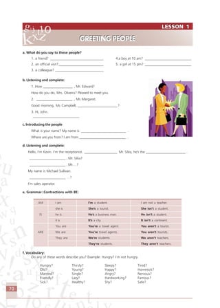 70
a. What do you say to these people?
1. a friend? _______________________________ 4.a boy at 10 am? ___________________________
2. an official visit?__________________________ 5. a girl at 15 pm? ___________________________
3. a colleague? ____________________________
b. Listening and complete:
1. How _________________ , Mr. Edward?
How do you do, Mrs. Oliveira? Pleased to meet you.
2. _____________________ , Ms Margaret.
Good morning, Ms Campbell, _______________________?
3. Hi, John.
___________________________
c. Introducing the people
What is your name? My name is __________________________ .
Where are you from? I am from ___________________________ .
d. Listening and complete:
Hello, I’m Kevin. I’m the receptionist. ___________________ Mr. Silva, he’s the _______________________ .
_____________________ , Mr. Silva?
_____________________ , Mr.…?
My name is Michael Sullivan.
_____________________ …?
I’m sales operator.
e. Grammar: Contractions with BE:
AM I am I’m a student. I am not a teacher.
she is She’s a tourist. She isn’t a student.
IS he is He’s a business man. He isn’t a student.
it is It’s a city. It isn’t a continent.
You are You’re a travel agent. You aren’t a tourist.
ARE We are You’re travel agents. You aren’t tourists.
They are We’re students. We aren’t teachers.
They’re students. They aren’t teachers.
f. Vocabulary:
Do any of these words describe you? Example: Hungry? I’m not hungry.
Hungry? Thirsty? Sleepy? Tired?
Old? Young? Happy? Homesick?
Married? Single? Angry? Nervous?
Friendly? Lazy? Hardworking? Famous?
Sick? Healthy? Shy? Safe?
LESSON 1
GREETING PEOPLE
LESSON 1
GREETING PEOPLE
Comunicação Aluno.p65 27/3/2007, 10:4170
 