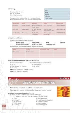 74
LESSON 4
ASKING FOR INFORMATION
LESSON 4
ASKING FOR INFORMATION
d. Listening
Now, complete the form:
You are the florist.
It is a telephone order.
Now you are the costumer. Use the information bellow.
Phone the restaurant. You want to order take-away meal.
Restaurant Name Address Food Credit card
Pizza Bella Brenda Hamilton Rua do Ouvidor, 25 Pizza marguerita 1234 3214 5500
Rio de Janeiro
China Lake Joseph Fienes Av Beira mar, 100 Fried rice, two 4545 1879 1154
Vitória spring rolls and salad
Grandma’s Inn Mary Ann 47, South St, Cheese burger 1568 8895 0224
Portsmouth and a Coke
e. Booking a hotel room
Do you know these words and questions?
double room single room bath shower
written confirmation What’s the price? How much is it?
Now listen and complete the table and play with a classmate:
Hotel Dates Shower or bath price
Marina Hotel 10-15 October
f. Ask a classmate a question. Use when or what time:
Example: eat breakfast When/what time do you eat breakfast?
1. get up 4. go back home
2. leave home in the morning 5. get home
3. eat lunch
What’s the weather like in Rio de Janeiro?
How is the weather in São Luís?
There is a Zoo in Sâo Paulo. ↔↔↔↔↔ Is there a Zoo in Salvador?
There are many hotels in Fortaleza. ↔↔↔↔↔ Are there many hotels in Teresina?
a. Ask and answer questions using there + be
Example: student 1: Is there a Zoo in name of the city?
student 2: Yes, there is. or No, there isn´t. or I don´t know
1. a zoo 6. good restaurants
2. an airport 7. a good Japanese restaurant
3. an aquarium 8. a botsnical garden
4. a train station 9. an art museum
5. a subway 10. swimming pools
Date: _________________________________
Name: ________________________________
Address: ______________________________
Message: _____________________________
Credit card nº _________________________
Comunicação Aluno.p65 27/3/2007, 10:4174
 