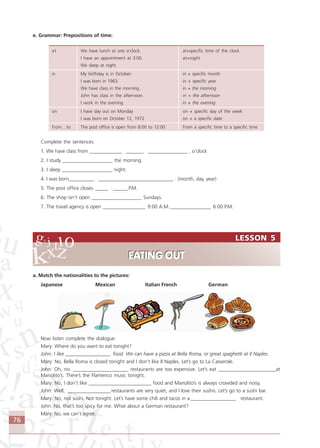 76
e. Grammar: Prepositions of time:
at We have lunch at one o’clock. at+specific time of the clock
I have an appointment at 3:00. at+night
We sleep at night.
in My birthday is in October. in + specific month
I was born in 1963. in + specific year
We have class in the morning. in + the morning
John has class in the afternoon. in + the afternoon
I work in the evening. in + the evening
on I have day out on Monday on + specific day of the week
I was born on October 12, 1972 on + a specific date
from…to The post office is open from 8:00 to 12:00 From a specific time to a specific time
Complete the sentences:
1. We have class from _____________ _______ ________________ . o’clock
2. I study ____________________ the morning.
3. I sleep ____________________ night.
4. I was born__________ ______________________________ . (month, day, year)
5. The post office closes _____ :______P.M.
6. The shop isn’t open ____________________ Sundays.
7. The travel agency is open _________________ 9:00 A.M. ________________ 6:00 P.M.
a. Match the nationalities to the pictures:
Japanese Mexican Italian French German
Now listen complete the dialogue:
Mary: Where do you want to eat tonight?
John: I like __________________ food. We can have a pizza at Bella Roma, or great spaghetti at Il Naples.
Mary: No, Bella Roma is closed tonight and I don’t like Il Naples. Let’s go to La Casserole.
John: Oh, no. ______________________ restaurants are too expensive. Let’s eat _______________________at
Manolito’s. There’s the Flamenco music tonight.
Mary: No, I don’t like _________________________ food and Manolito’s is always crowded and noisy.
John: Well, _________________ restaurants are very quiet, and I love their sushis. Let’s go to a sushi bar.
Mary: No, not sushi. Not tonight. Let’s have some chili and tacos in a __________________ restaurant.
John: No, that’s too spicy for me. What about a German restaurant?
Mary: No, we can’t agree.
LESSON 5
EATING OUT
LESSON 5
EATING OUT
Comunicação Aluno.p65 27/3/2007, 10:4176
 