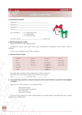 78
a. Listening and complete:
Suggestion 1: _______________________________________________
Suggestion 2: _______________________________________________
Suggestion 3: _______________________________________________
Price: R$ ____________________________________________________
Are the people in: ( ) 1. a department store
( ) 2. a supermarket
( ) 3. a duty free shop
He wants a gift for _________________________________ (his/her) wife.
b. What do people give as gifts?
Decide on presents for the following people:
Grandparents, parents, uncle, aunt, brother, sister, husband/wife, son/daughter, mother, father, a friend, a
colleague
Compare your suggestions with another classmate.
c. Grammar: Present Simple
singular plural singular plural
I like We like I do like We do like
You like You like You do like You do like
He likes They like He does like They do like
She likes She does like
it likes it does like
My mother likes chocolates and she doesn’t like ice creams. And yours?
Her brother likes soccer and he doesn’t like swimming. And yours?
I like ____________________ and I don’t like _________________
d. You are the shop assistant in a duty free shop. Give the customer ideas for a present for her daughter
or mother.
Begin like this: I’d like a present for my daughter/mother.
What about a watch?
No, she has already six watches.
Then what about…..?
Now do the customer.
You want to buy a present for a friend. He/she already has six leather wallets, three leather brief cases, a laptop
computer and a mobile phone.
LESSON 6
GOING SHOPPING
LESSON 6
GOING SHOPPING
Comunicação Aluno.p65 27/3/2007, 10:4178
 