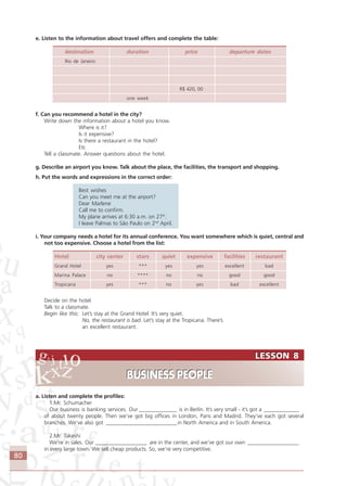 80
LESSON 8
BUSINESS PEOPLE
LESSON 8
BUSINESS PEOPLE
e. Listen to the information about travel offers and complete the table:
destination duration price departure dates
Rio de Janeiro
R$ 420, 00
one week
f. Can you recommend a hotel in the city?
Write down the information about a hotel you know.
Where is it?
Is it expensive?
Is there a restaurant in the hotel?
Etc
Tell a classmate. Answer questions about the hotel.
g. Describe an airport you know. Talk about the place, the facilities, the transport and shopping.
h. Put the words and expressions in the correct order:
Best wishes
Can you meet me at the airport?
Dear Marlene
Call me to confirm.
My plane arrives at 6:30 a.m. on 27th
.
I leave Palmas to São Paulo on 2nd
April.
i. Your company needs a hotel for its annual conference. You want somewhere which is quiet, central and
not too expensive. Choose a hotel from the list:
Hotel city center stars quiet expensive facilities restaurant
Grand Hotel yes *** yes yes excellent bad
Marina Palace no **** no no good good
Tropicana yes *** no yes bad excellent
Decide on the hotel.
Talk to a classmate.
Begin like this: Let’s stay at the Grand Hotel. It’s very quiet.
No, the restaurant is bad. Let’s stay at the Tropicana. There’s
an excellent restaurant.
a. Listen and complete the profiles:
1.Mr. Schumacher
Our business is banking services. Our ______________ is in Berlin. It’s very small - it’s got a _____________
of about twenty people. Then we’ve got big offices in London, Paris and Madrid. They’ve each got several
branches. We’ve also got __________________________in North America and in South America.
2.Mr. Takeshi
We’re in sales. Our ___________________ are in the center, and we’ve got our own ___________________
in every large town. We sell cheap products. So, we’re very competitive.
Comunicação Aluno.p65 27/3/2007, 10:4180
 