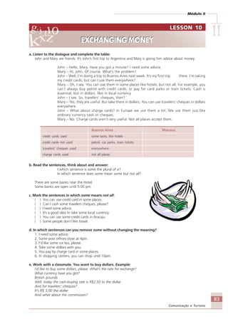 Módulo II
IIIIIIIIII
83
Comunicação e Turismo
a. Listen to the dialogue and complete the table:
John and Mary are friends. It’s John’s first trip to Argentina and Mary is giving him advice about money:
John – Hello, Mary. Have you got a minute? I need some advice.
Mary – Hi, john. Of course. What’s the problem?
John – Well, I’m doing a trip to Buenos Aires next week. It’s my first trip there. I’m taking
my credit cards, but can I use them everywhere?
Mary – Oh, I see. You can use them in some places like hotels, but not all. For example, you
can’t always buy petrol with credit cards, or pay for card parks or train tickets. Cash is
essential, but in dollars. Not in local currency.
John – I see. So, travelers’ cheques, then?
Mary – Yes, they are useful. But take them in dollars. You can use travelers’ cheques in dollars
everywhere.
John – What about charge cards? In Europe we use them a lot. We use them just like
ordinary currency cash or cheques.
Mary – No. Charge cards aren’t very useful. Not all places accept them.
Buenos Aires Manaus
credit cards used some laces, like hotels
credit cards not used petrol, car parks, train tickets
travelers’ cheques used everywhere
charge cards used not all places
b. Read the sentences, think about and answer:
I which sentence is some the plural of a?
In which sentence does some mean some but not all?
There are some banks near the Hotel.
Some banks are open until 5:00 pm.
c. Mark the sentences in which some means not all:
( ) You can use credit card in some places.
( ) Can I cash some travelers cheques, please?
( ) I need some advice.
( ) It’s a good idea to take some local currency.
( ) You can use some credit cards in Aracaju.
( ) Some people don’t like travel.
d. In which sentences can you remove some without changing the meaning?
1. I need some advice.
2. Some post offices close at 4pm.
3. I’d like some ice tea, please.
4. Take some dollars with you.
5. You pay by charge card in some places.
6. In shopping centers, you can shop until 10pm.
e. Work with a classmate. You want to buy dollars. Example:
I’d like to buy some dollars, please. What’s the rate for exchange?
What currency have you got?
British pounds
Well, today the cash-buying rate is R$2,50 to the dollar.
And for travelers’ cheques?
It’s R$ 3,00 the dollar.
And what about the commission?
LESSON 10
EXCHANGING MONEY
LESSON 10
EXCHANGING MONEY
Comunicação Aluno.p65 27/3/2007, 10:4183
 