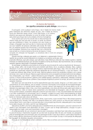 8
A marca do homem
Ser significa comunicar-se pelo diálogo. (Mikhail Bakhtin)
O português, como qualquer outra língua, não é falado do mesmo modo
pelos habitantes das diferentes regiões do país, não é falado da mesma
forma por diferentes classes sociais. Como toda língua, é um sistema
dinâmico que passou por alterações no correr do tempo. Isso equi-
vale a dizer que a língua não é uma unidade uniforme e homogênea.
O seu vizinho que nunca foi à escola não se utiliza da língua do
mesmo modo que você que está na escola, ou ainda, da maneira
que seus professores o fazem. Ao conversar com seus irmãos ou
amigos, a linguagem que você usa não é a mesma que você utiliza
nos seus trabalhos de pesquisa solicitados pela escola. No traba-
lho, um ambiente sempre mais cerimonioso, o uso da língua segue
essa formalidade. Diferente é seu modo de falar com a loirinha da
casa ao lado ou o moreno da banca de jornais da esquina. A essas
variações de utilização da linguagem, os estudiosos dão o nome de variações
socioculturais.
Quando você liga a televisão para assistir a um telejornal e o apresentador chama o
repórter da sucursal do canal de televisão lá no nordeste ou no extremo sul do país, você
já percebe diferenças, quer pelo sotaque, quer pelo léxico. Essas diferenças ainda são mais notáveis quando o repórter
entrevista um habitante local que, por não estar vinculado às normas da emissora, fala mais livremente. São as chamadas
variações regionais relacionadas à localização geográfica.
Se você pegar na biblioteca uma revista ou um jornal do início do século XX, você vai classificá-lo de ‘dinossauro’,
ou seja, antigo, velho, não só pela forma como também pelo léxico, isto é, as palavras utilizadas. Aliás, a palavra
dinossauro é um bom exemplo da variação histórica experimentada pela língua. Hoje, início do século XXI, não
perdendo seu significado original de substantivo designador de um animal pré-histórico – e por isso mesmo – ela
é usada para designar algo antigo, fora de moda. Algumas palavras somem do vocabulário cotidiano com o passar
do tempo, isto é, caem em desuso. Palavras surgem diariamente como conseqüência do desenvolvimento tecnológico.
Seus antepassados, cujo ‘retrato’ – palavra dinossáurica para fotografia – está pendurado na parede da sala, nunca
ouviram, e menos ainda escreveram, palavras como satélite espacial, supersônico, videocassete, televisão e centenas
de outras que fazem parte do seu cotidiano. Essas variações lingüísticas ocorrem no tempo, daí serem chamadas de
variações históricas.
Este texto que você está lendo foi escrito especialmente para esta ocasião, dirige-se a um leitor jovem e tem
características um tanto didáticas, pois se propõe a transmitir informações numa situação de ensino/aprendizagem.
Em dias posteriores a um grande evento esportivo, musical, cultural, você espera ler nos jornais diários ou ver na
televisão uma reportagem sobre o fato, uma crítica especializada, uma coluna de fofocas para saber quem esteve ou
não em evidência. Cada um desses textos apresentará uma diversidade de linguagem, cada um deles tem uma
forma que lhe é própria, vocabulário adequado à área em que está incluso. E mais: essa diversidade está relacionada
a um fator fundamental na comunicação, que é o receptor, o público ao qual o texto intencionalmente se dirige.
Leitores, ouvintes, telespectadores são destinatários variados e diferenciados. O vovô aposentado do INSS, dificil-
mente se interessará pela coluna de fofocas.
A essas alturas, você estará se perguntando: afinal, o que é certo, o que é errado? Pois é. Nós sempre queremos
uma resposta única, fechada, final. Mas a sua pergunta deveria ser: como construir um discurso para transmitir as
minhas idéias? Isto é, como falar ou escrever para que a comunicação seja eficiente, adequada para o meu receptor
numa dada situação, de modo a permitir que dialoguemos?
Será preciso escolher uma forma adequada para o estabelecimento da comunicação e, para tal, é preciso ter em
mente o que (mensagem) você (destinador) vai dizer, a quem você se dirige (destinatário), situação na qual a
comunicação tem lugar, como será transmitida a mensagem.
A norma gramatical, de uso corrente em sala de aula, é necessária e você deve fazer todo esforço para dominá-
la, pois em muitas e importantes situações de sua vida você vai precisar dela. Ela será, sem dúvida, seu passaporte
para um emprego, para uma promoção, para uma aprovação escolar. O que não se deve é, a partir dessa importância
que a norma culta tem, escravizar-se a ela de modo a sacrificar a comunicação. Ou seja, é uma questão de adequação
da linguagem às diferentes situações comunicativas.
Duas são as manifestações do verbal: oralidade e escrita. Não se conhece uma comunidade humana sequer que
TEMA 1
CONSIDERAÇÕES SOBRE O
TEXTO E A LINGUAGEM
TEMA 1
CONSIDERAÇÕES SOBRE O
TEXTO E A LINGUAGEM
Comunicação Aluno.p65 27/3/2007, 10:418
 