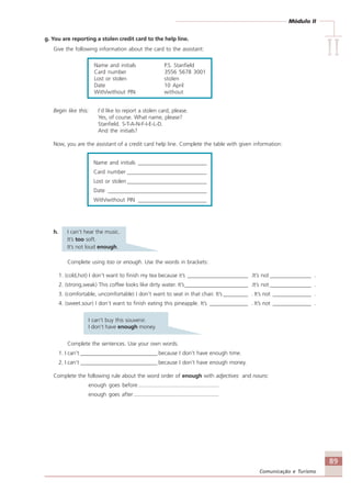 Módulo II
IIIIIIIIII
89
Comunicação e Turismo
g. You are reporting a stolen credit card to the help line.
Give the following information about the card to the assistant:
Name and initials P.S. Stanfield
Card number 3556 5678 3001
Lost or stolen stolen
Date 10 April
With/without PIN without
Begin like this: I’d like to report a stolen card, please.
Yes, of course. What name, please?
Stanfield. S-T-A-N-F-I-E-L-D.
And the initials?
Now, you are the assistant of a credit card help line. Complete the table with given information:
Name and initials _________________________
Card number _____________________________
Lost or stolen _____________________________
Date ____________________________________
With/without PIN _________________________
h. I can’t hear the music.
It’s too soft.
It’s not loud enough.
Complete using too or enough. Use the words in brackets:
1. (cold,hot) I don’t want to finish my tea because it’s ______________________ .It’s not _______________ .
2. (strong,weak) This coffee looks like dirty water. It’s_______________________ .It’s not _______________ .
3. (comfortable, uncomfortable) I don’t want to seat in that chair. It’s _________ . It’s not ______________ .
4. (sweet.sour) I don’t want to finish eating this pineapple. It’s ______________ . It’s not ______________ .
I can’t buy this souvenir.
I don’t have enough money.
Complete the sentences. Use your own words.
1. I can’t ____________________________ because I don’t have enough time.
2. I can’t ____________________________ because I don’t have enough money.
Complete the following rule about the word order of enough with adjectives and nouns:
enough goes before .....................................................
enough goes after ........................................................
Comunicação Aluno.p65 27/3/2007, 10:4189
 