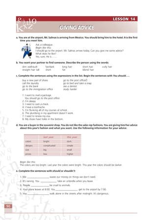 90
a. You are at the airport. Mr. Salinas is arriving from Mexico. You should bring him to the hotel. It is the first
time you meet him.
Ask a colleague.
Begin like this:
I should go to the airport. Mr. Salinas arrives today. Can you give me some advice?
What does he like?
Yes, sure. He is…….
b. You want your partner to find someone. Describe the person using the words:
slim well-built fair/dark long hair short hair curly hair
straight hair tall short fat blond hair
c. Complete the sentences using the expressions in the list. Begin the sentences with You should…..
buy a new pair of shoes go to the post officeÖ
call the laundry go to bed and take a snap
go to the bank see a dentist
go to the immigration office study harder
1. I want to mail a package.
You should go to the post office.
2. I’m sleepy.
3. I need to cash a check.
4. I have a toothache.
5. I’m flunking all of my courses at school.
6. The plumbing in my apartment doesn’t work.
7. I need to renew my visa.
8. My shoes have holes in the bottom.
d. You are a buyer in the souvenir shop. You do not like the sales rep fashions. You are giving him/her advice
about this year’s fashion and what you want. Use the following information for your advice:
last year this year
colors bright dark
designs complicated simple
size big small
prices low higher
Begin like this:
The colors are too bright. Last year the colors were bright. This year the colors should be darker.
e. Complete the sentences with should or shouldn’t:
1. We __________________ waste our money on things we don’t need.
2. It’s raining. You _____________ take an umbrella when you leave.
3. People _______________ be cruel to animals.
4. Your plane leaves at 8:00. You __________________ get to the airport by 7:00.
5. You__________________ walk alone in the streets after midnight. It’s dangerous.
LESSON 14
GIVING ADVICE
LESSON 14
GIVING ADVICE
Comunicação Aluno.p65 27/3/2007, 10:4190
 