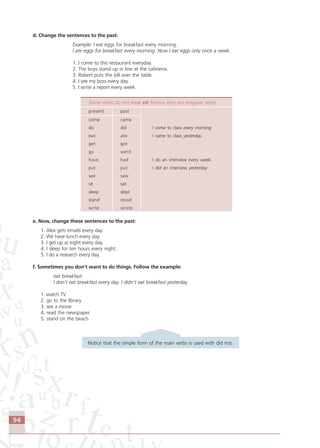 94
d. Change the sentences to the past:
Example: I eat eggs for breakfast every morning.
I ate eggs for breakfast every morning. Now I eat eggs only once a week.
1. I come to this restaurant everyday.
2. The boys stand up in line at the cafeteria.
3. Robert puts the bill over the table.
4. I see my boss every day.
5. I write a report every week.
Some verbs do not have ed forms> they are irregular verbs
present past
come came
do did I come to class every morning
eat ate I came to class yesterday.
get got
go went
have had I do an interview every week.
put put I did an interview yesterday.
see saw
sit sat
sleep slept
stand stood
write wrote
e. Now, change these sentences to the past:
1. Alex gets emails every day.
2. We have lunch every day.
3. I get up at eight every day.
4. I sleep for ten hours every night.
5. I do a research every day.
f. Sometimes you don’t want to do things. Follow the example:
eat breakfast
I don’t eat breakfast every day. I didn’t eat breakfast yesterday.
1. watch TV
2. go to the library
3. see a movie
4. read the newspaper
5. stand on the beach
Notice that the simple form of the main verbs is used with did not.
Comunicação Aluno.p65 27/3/2007, 10:4194
 