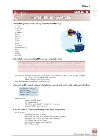 Módulo II
IIIIIIIIII
95
Comunicação e Turismo
a. Look at the groups of words and say which one doesn’t belong:
1.design
2.brochure
3.price
4.markeng
layout
market
image
typing
sales
leaflet
quotation
word-processing
logo
advert
budget
printing
b. Listen to the customers calling BR Design and complete the table:
type of company type of work urgent/not urgent
We often use will at the moment we decide or plan to do something, often to make an offer. Examples:
We’ll finish them for the day after tomorrow.
I’ll ask someone to bring the coffee.
Now, listen again and write down similar examples.
c. You work for BR design. A customer is telephoning you. Ask what he/she needs and complete the form:
name of the company
type of activity
type of publicity material
delivery date
Begin like this:
Hello, is that BR Design?
Yes, can I help you?
Yes, I need some publicity material for my company.
What sort of thing do you want?
d. You are waiter in a restaurant. Write down the orders of a customer.
Begin like this:
What would you like to drink?
Let me see the menu. Hum, I’ll have an orange juice, please.
Would you like to order your meal now, madam/Sir?
Yes, I’ll have the cod fish, please.
I’m afraid there isn’t any more cod fish.
Then I’ll have poultry.
…
LESSON 17
ADVERTISEMENT CAMPAIGN
LESSON 17
ADVERTISEMENT CAMPAIGN
Comunicação Aluno.p65 27/3/2007, 10:4195
 