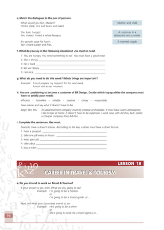 96
LESSON 18
CAREER IN TRAVEL & TOURISM
LESSON 18
CAREER IN TRAVEL & TOURISM
e. Match the dialogues to the pair of persons:
What would you like, Madam? Mother and child
I’d like steak, rice and beans and salad.
You look hungry! A customer in a
Yes, indeed. I need a whole lasagna. restaurant and a waiter
It’s spinach soup for lunch. A married couple
No! I want burger and fries.
f. What do you say in the following situations? Use must or need.
1. You are hungry. You need something to eat. You must have a good meal.
2. She is thirsty. ____________________________________________________
3. He is tired. ______________________________________________________
4. We are sleepy. ___________________________________________________
5. I am sick. _______________________________________________________
g. What do you need to do this week? Which things are important?
Example: I must prepare my research for the next week.
I must visit an art museum.
h. You are considering to become a customer of BR Design. Decide which top qualities the company must
have to satisfy your needs:
efficient - homelike - reliable - creative - cheap - responsible
Give reason and say what it doesn’t have to be.
Begin like this: An advertisement company must be creative and reliable. It must have warm atmosphere.
I like to feel at home. It doesn’t have to be expensive. I work now with Ad Plus, but I prefer
a cheaper company than Ad Plus. …
i. Complete the sentences. Use must.
Example: have a driver’s license. According to the law, a driver must have a driver license.
1. have a passport. __________________________________________________
2. take one pill every six hours. _______________________________________
3. keep your job ____________________________________________________
4. take a bus _______________________________________________________
5. buy a ticket ______________________________________________________
a. Do you intend to work on Travel & Tourism?
If your answer is yes, then: What are you going to do?
Example: I’m going to be a hostess.
or
I’m going to be a tourist guide. or…
Now, tell what your classmates intend to do:
Example: He’s going to be a driver.
or
She’s going to work for a travel agency or…
Comunicação Aluno.p65 27/3/2007, 10:4196
 