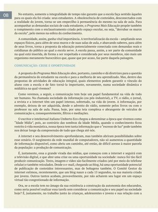 08
acompanhar as demandas sociais de cada estudante, o Programa Mais Educação propõe também
A comunidade, assim, ganha vital importância. A territorializacão da escola – ampliando seus
de seus livros, torna a proposta da educação potencialmente conectada com demandas reais e
cotidianas do público ao qual a escola serve. A escola passa, assim, a ser parte da comunidade
COMUNICAÇÃO: CRISE E OPORTUNIDADE
A proposta do Programa Mais Educação abre, portanto, caminho e dá diretrizes para a questão
propostas de atividades de educação integral, quais elementos podem garantir o vínculo do
exemplo, deixou de ser adquirida, desde o advento do rádio, somente pelos livros ou com o
nos deixar longe da compreensão de tudo que chega até nós.
esse cenário. O surgimento da rede mundial de computadores, não só aumentou a quantidade
Ora, se a escola tem no âmago da sua existência a construção da autonomia dos educandos,
 
