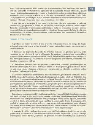 09tem uma excelente oportunidade de aproximar-se da realidade de seus educandos, ganhar
O que este caderno propõe é uma nova relação entre educação, educandos e meios de
comunicação, que promove o acesso aos veículos de comunicação, estimula a leitura crítica
DIREITO À COMUNICAÇÃO
A produção de mídias escolares é uma proposta pedagógica situada no campo do Direito
contextualização.
opiniões, pensamentos e ideias.
em uma época em que estes eram os únicos que existiam, mas, por extensão, se aplicam à prática
de qualquer meio de comunicação.
intitulado Um Mundo e MuitasVozes
geopolíticos e econômicos com os quais estão associados.
o comentário vale tanto para indivíduos, como para grupos, setores sociais e países, cada um no
igualitária, contrapondo-se à situação de concentração e controle que se constata universalmente.
e Liberdade de Expressão, é, raramente, mencionada nos meios de comunicação.
 