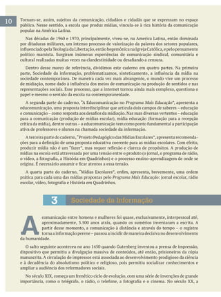 10 público. Nesse sentido, a escola que produz mídias, vincula-se à rica história da comunicação
popular na América Latina.
por ditaduras militares, um intenso processo de valorização da palavra dos setores populares,
sociedade contemporânea. De maneira cada vez mais abrangente, o mundo vive um processo
representações sociais. Esse processo, que a internet tornou ainda mais complexo, questiona o
papel e mesmo o sentido da escola na contemporaneidade.
A segunda parte do caderno, “A Educomunicação no Programa Mais Educação”, apresenta a
educomunicação, uma proposta interdisciplinar que articula dois campos de saberes – educação
prática para cada uma das mídias propostas pelo Programa Mais Educação
3 Sociedade da Informação
A partir desse momento, a comunicação à distância e através do tempo – o registro
da humanidade.
dispositivo que permitiu a divulgação massiva de conteúdos, até então, prisioneiros da cópia
manuscrita. A circulação de impressos está associada ao desenvolvimento prodigioso da ciência
e à decadência do absolutismo político e religioso, pois permitiu socializar conhecimentos e
 