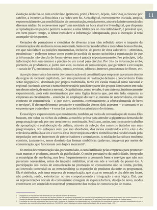 11
exponencialmente,as possibilidades de comunicação,notadamente,através da interconexão das
avançado vários passos.
pessimistas – podemos tomar como ponto de partida de nosso raciocínio a constatação de que
Aporçãodominantedosmeiosdecomunicaçãoestáconstituídaporempresasqueatuamdentro
das regras do mercado capitalista, com suas premissas de realização de lucro e concorrência. É um
setor oligopólico , dominado por grupos multimídia, tanto em escala mundial como nacional e
expansionista, pois está movimentado por uma lógica interna que, por um lado, empurra as
empresas ao crescimento – condição de ampliação do lucro e, mesmo de sobrevivência, em um
e serviços . O desenvolvimento constante e combinado desses dois aspectos – o consumo e as
empresas que o atendem – é uma das características principais do sistema.
É essa lógica expansionista que movimenta, também, os meios de comunicação de massa. Eles
buscam, em todos os nichos da cultura, a matéria-prima para atender a gigantesca demanda de
programação gerada por seu crescimento continuado. Realizam, assim, um incessante trabalho
de apropriação e reelaboração da cultura, através da seleção dos assuntos tratados nas suas
negociação com os interesses de patrocinadores e anunciantes. A midiação da cultura moderna
.
Os meios de comunicação são, por outro lado, o canal utilizado pelas empresas para promover
suas marcas e produtos, através da publicidade. O poder persuasivo da publicidade, integrado
a estratégias de marketing
pareciam necessários, antes do impacto midiático, criar em nós a vontade de possuí-los. A
participação dos meios de comunicação na promoção do consumismo não se limita, porém,
ao intervalo comercial ou ao merchandising
Ela é sistêmica, pois uma empresa de comunicação, que atua no mercado e tira dele seu lucro,
não poderia, senão, exteriorizar no seu comportamento a integração a essa lógica. Daí, que
constituem um conteúdo transversal permanente dos meios de comunicação de massa.
1 Oligopólio é um tipo de mercado dominado por um reduzido número de empresas.
3 A midiação da cultura é um processo que iniciou com a invenção da imprensa e se desenvolveu com a constituição da comunicação como um mercado, consolidando-se com o
surgimento dos meios de comunicação eletrônicos. THOMPSON, John B. Ideologia e cultura moderna, Petrópolis, Rio de Janeiro: Vozes, 1995.
 