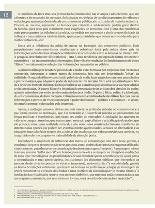 12 A tendência da hora atual é a promoção do consumismo nas crianças e adolescentes, que são
sedução,para provocar demandas de consumo nesse público,são utilizadas de maneira intensiva.
.
pesquisadores norte-americanos analisaram a cobertura dada pela mídia desse país às
.
comerciais, integradas a outros ramos da economia, isso cria um determinado “olhar” da
sistematicamente, valorizados pela imprensa.
valores e comportamentos, que sustentam o mercado capitalista e a cristalização do poder, que
ele provoca, como uma realidade natural, e não como uma construção humana resultante de
determinadas opções que podem ser, eventualmente, questionadas. A busca de alternativas e as
imaginário coletivo, a aparente naturalidade da situação posta.
práxis comunicativa e resulta dos modos e usos coletivos da comunicação”
Alana, São Paulo, 2006 (www.institutoalana.org.br).
5 HERMAN, Edward S.; CHOMSKY, Noam. A manipulação do público. São Paulo: Futura, 2003.
6 MARTIN-BARBERO, Jesus. Dos meios às mediações. Rio de Janeiro: Editora UFRJ, 2008, prefácio a 5 ed. espanhola, p. 17.
7 MARTIN-BARBERO, Jesus, op. cit. p. 19.
 