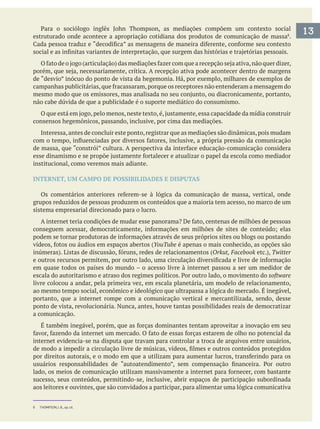 13estruturado onde acontece a apropriação cotidiana dos produtos de comunicação de massa .
de “desvio” inócuo do ponto de vista da hegemonia. Há, por exemplo, milhares de exemplos de
não cabe dúvida de que a publicidade é o suporte mediático do consumismo.
consensos hegemônicos, passando, inclusive, por cima das mediações.
Interessa,antes de concluir este ponto,registrar que as mediações são dinâmicas,pois mudam
institucional, como veremos mais adiante.
INTERNET, UM CAMPO DE POSSIBILIDADES E DISPUTAS
grupos reduzidos de pessoas produzem os conteúdos que a maioria tem acesso, no marco de um
sistema empresarial direcionado para o lucro.
YouTube é apenas o mais conhecido, as opções são
Orkut, Facebook Twitter
em quase todos os países do mundo – o acesso livre à internet passou a ser um medidor de
software
livre colocou a andar, pela primeira vez, em escala planetária, um modelo de relacionamento,
ao mesmo tempo social, econômico e ideológico que ultrapassa a lógica do mercado. É inegável,
portanto, que a internet rompe com a comunicação vertical e mercantilizada, sendo, desse
ponto de vista, revolucionária. Nunca, antes, houve tantas possibilidades reais de democratizar
a comunicação.
internet evidencia-se na disputa que travam para controlar a troca de arquivos entre usuários,
sucesso, seus conteúdos, permitindo-se, inclusive, abrir espaços de participação subordinada
aos leitores e ouvintes, que são convidados a participar, para alimentar uma lógica comunicativa
8 THOMPSON, J. B., op. cit.
 